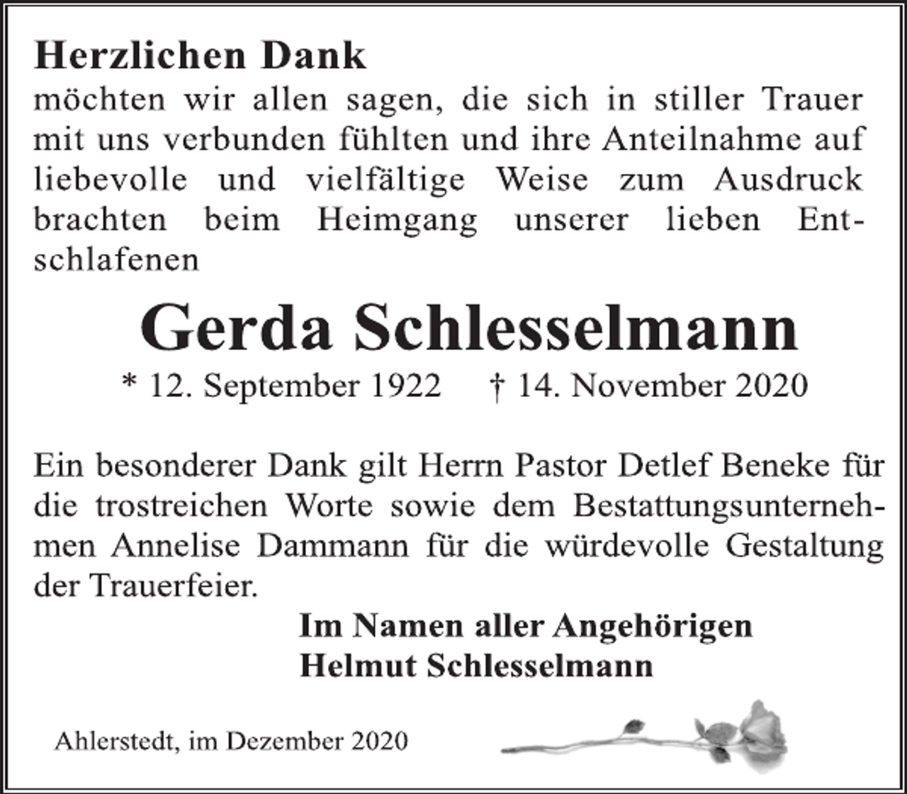 <p>Herzlichen Dank<br />möchten wir allen sagen, die sich in stiller Trauer mit uns verbunden fühlten und ihre Anteilnahme auf liebevolle und vielfältige Weise zum Ausdruck brachten beim Heimgang unserer lieben Entschlafenen<br />Gerda Schlesselmann<br />* 12. September 1922 † 14. November 2020<br />Ein besonderer Dank gilt Herrn Pastor Detlef Beneke für die trostreichen Worte sowie dem Bestattungsunternehmen Annelise Dammann für die würdevolle Gestaltung der Trauerfeier.<br />Im Namen aller Angehörigen<br />Helmut Schlesselmann</p>
<p>Ahlerstedt, im Dezember 2020</p>