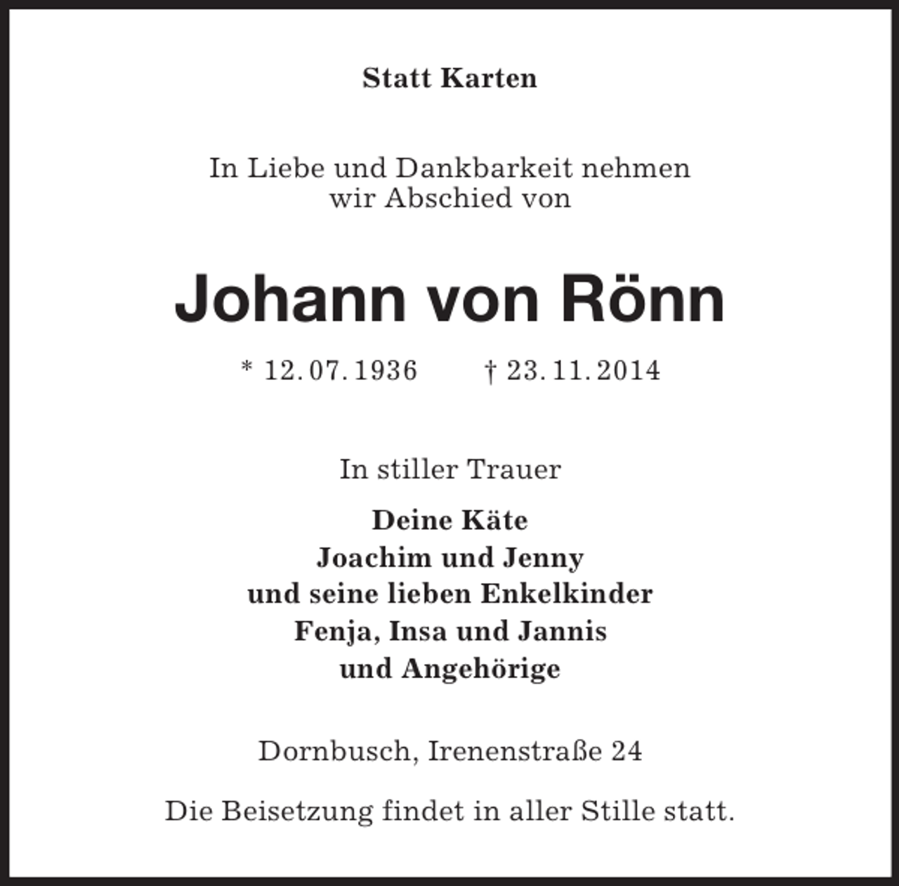 <p>Statt Karten<br />In Liebe und Dankbarkeit nehmen<br />wir Abschied von<br />Johann von Rönn<br />* 12. 07. 1936 † 23. 11. 2014<br />In stiller Trauer<br />Deine Käte<br />Joachim und Jenny<br />und seine lieben Enkelkinder<br />Fenja, Insa und Jannis<br />und Angehörige<br />Dornbusch, Irenenstraße 24</p><p>Die Beisetzung findet in aller Stille statt.</p>