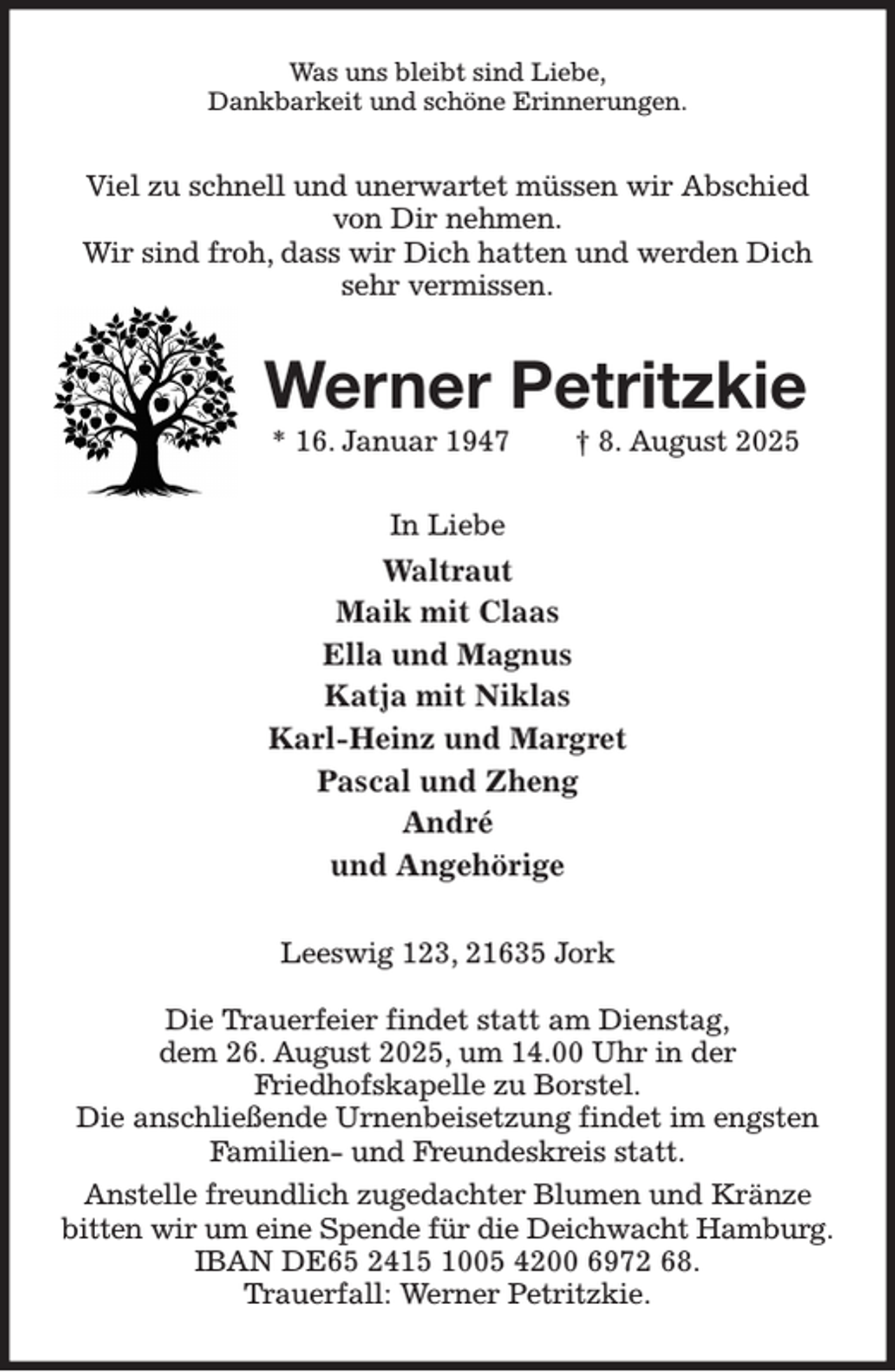 <p>Was uns bleibt sind Liebe,<br />Dankbarkeit und schöne Erinnerungen.<br />Viel zu schnell und unerwartet müssen wir Abschied von Dir nehmen.<br />Wir sind froh, dass wir Dich hatten und werden Dich sehr vermissen.<br />Werner Petritzkie<br />* 16. Januar 1947 † 8. August 2025<br />In Liebe<br />Waltraut<br />Maik mit Claas<br />Ella und Magnus<br />Katja mit Niklas<br />Karl-Heinz und Margret<br />Pascal und Zheng<br />André<br />und Angehörige<br />Leeswig 123, 21635 Jork</p><p>Die Trauerfeier findet statt am Dienstag,<br />dem 26. August 2025, um 14.00 Uhr in der<br />Friedhofskapelle zu Borstel.<br />Die anschließende Urnenbeisetzung findet im engsten<br />Familien- und Freundeskreis statt.<br />Anstelle freundlich zugedachter Blumen und Kränze bitten wir um eine Spende für die Deichwacht Hamburg.<br />IBAN DE65 2415 1005 4200 6972 68.<br />Trauerfall: Werner Petritzkie.</p>