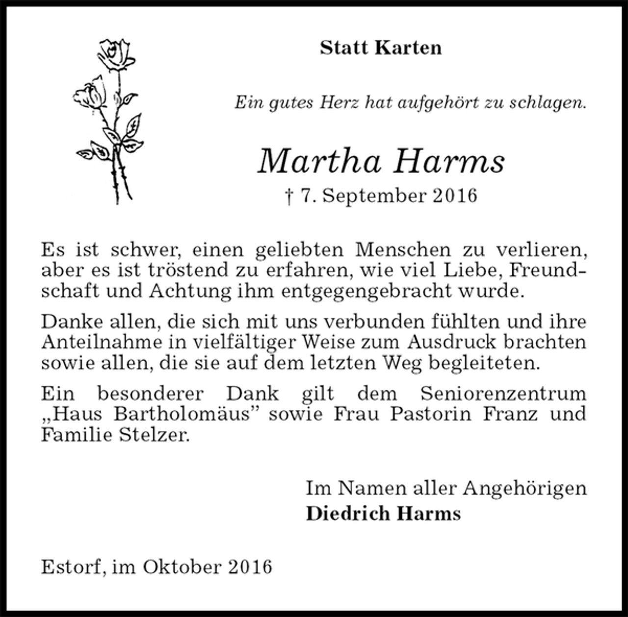 <p>Statt Karten<br />Ein gutes Herz hat aufgehört zu schlagen.<br />Martha Harms<br />† 7. September 2016<br />Es ist schwer, einen geliebten Menschen zu verlieren, aber es ist tröstend zu erfahren, wie viel Liebe, Freundschaft und Achtung ihm entgegengebracht wurde.<br />Danke allen, die sich mit uns verbunden fühlten und ihre Anteilnahme in vielfältiger Weise zum Ausdruck brachten sowie allen, die sie auf dem letzten Weg begleiteten.<br />Ein besonderer Dank gilt dem Seniorenzentrum<br />„Haus Bartholomäus” sowie Frau Pastorin Franz und Familie Stelzer.<br />Im Namen aller Angehörigen<br />Diedrich Harms<br />Estorf, im Oktober 2016</p>