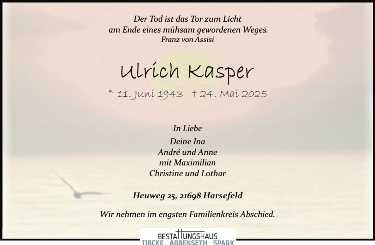 <p>Der Tod ist das Tor zum Licht<br />am Ende eines mühsam gewordenen Weges.<br />Franz von Assisi</p>
<p>* 11. Juni 1943 † 24. Mai 2025<br />In Liebe<br />Deine Ina<br />André und Anne<br />mit Maximilian<br />Christine und Lothar</p>
<p>Heuweg 25, 21698 Harsefeld<br />Wir nehmen im engsten Familienkreis Abschied.</p>