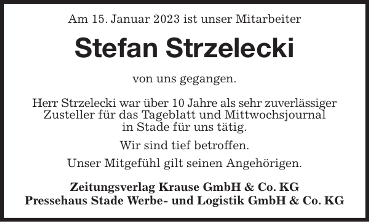 <p>Am 15. Januar 2023 ist unser Mitarbeiter<br />Stefan Strzelecki<br />Zeitungsverlag Krause GmbH &amp; Co. KG<br />Pressehaus Stade Werbe- und Logistik GmbH &amp; Co. KG<br />von uns gegangen.<br />Herr Strzelecki war über 10 Jahre als sehr zuverlässiger<br />Zusteller für das Tageblatt und Mittwochsjournal<br />in Stade für uns tätig.<br />Wir sind tief betroffen.<br />Unser Mitgefühl gilt seinen Angehörigen.</p>