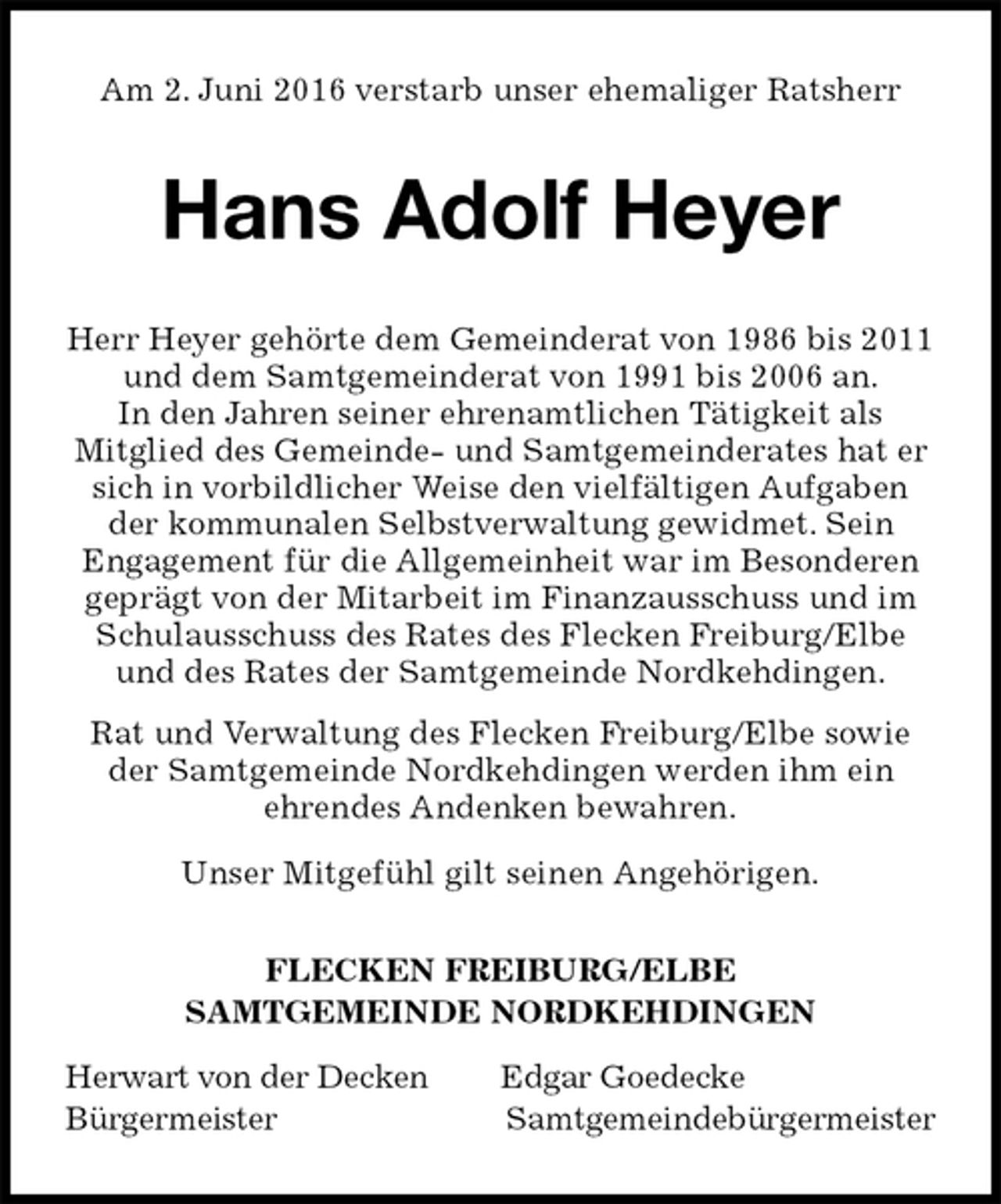 <p>Am 2. Juni 2016 verstarb unser ehemaliger Ratsherr<br />Hans Adolf Heyer<br />FLECKEN FREIBURG/ELBE<br />SAMTGEMEINDE NORDKEHDINGEN<br />Herwart von der Decken Edgar Goedecke<br />Bürgermeister Samtgemeindebürgermeister<br />Herr Heyer gehörte dem Gemeinderat von 1986 bis 2011 und dem Samtgemeinderat von 1991 bis 2006 an.<br />In den Jahren seiner ehrenamtlichen Tätigkeit als<br />Mitglied des Gemeinde- und Samtgemeinderates hat er sich in vorbildlicher Weise den vielfältigen Aufgaben der kommunalen Selbstverwaltung gewidmet. Sein<br />Engagement für die Allgemeinheit war im Besonderen geprägt von der Mitarbeit im Finanzausschuss und im Schulausschuss des Rates des Flecken Freiburg/Elbe und des Rates der Samtgemeinde Nordkehdingen.<br />Rat und Verwaltung des Flecken Freiburg/Elbe sowie der Samtgemeinde Nordkehdingen werden ihm ein<br />ehrendes Andenken bewahren.<br />Unser Mitgefühl gilt seinen Angehörigen.</p>