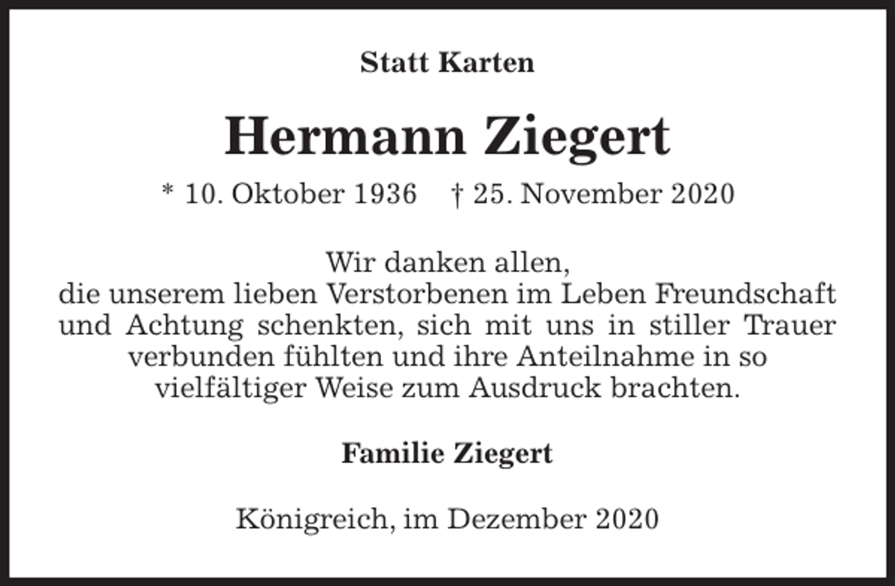 <p>Statt Karten<br />Hermann Ziegert<br />* 10. Oktober 1936 † 25. November 2020<br />Wir danken allen,<br />die unserem lieben Verstorbenen im Leben Freundschaft und Achtung schenkten, sich mit uns in stiller Trauer verbunden fühlten und ihre Anteilnahme in so<br />vielfältiger Weise zum Ausdruck brachten.<br />Familie Ziegert<br />Königreich, im Dezember 2020</p>
