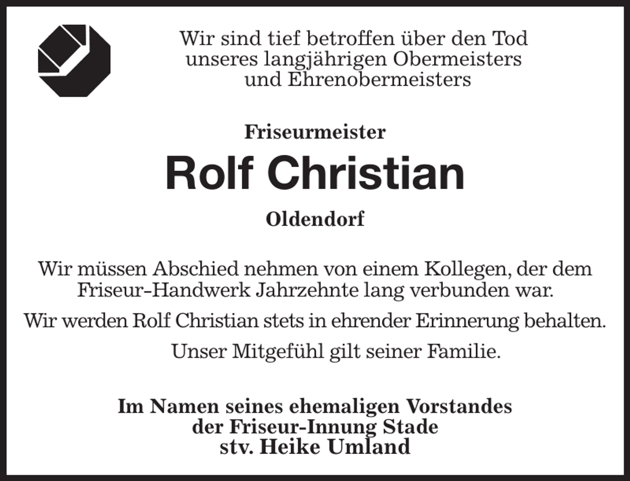 <p>Wir sind tief betroffen über den Tod<br />unseres langjährigen Obermeisters<br />und Ehrenobermeisters</p><p>Friseurmeister</p><p>Rolf Christian<br />Oldendorf</p><p>Wir müssen Abschied nehmen von einem Kollegen, der dem<br />Friseur-Handwerk Jahrzehnte lang verbunden war.</p><p>Wir werden Rolf Christian stets in ehrender Erinnerung behalten.</p><p>Unser Mitgefühl gilt seiner Familie.</p><p>Im Namen seines ehemaligen Vorstandes<br />der Friseur-Innung Stade<br />stv. Heike Umland</p>