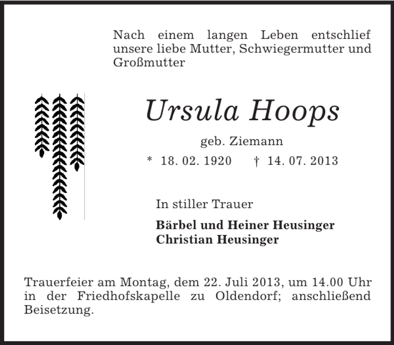 <p>Nach einem langen Leben entschlief<br />unsere liebe Mutter, Schwiegermutter und<br />Großmutter</p><p>Ursula Hoops<br />geb. Ziemann<br />* 18. 02. 1920<br />† 14. 07. 2013<br />In stiller Trauer<br />Bärbel und Heiner Heusinger<br />Christian Heusinger<br />Trauerfeier am Montag, dem 22. Juli 2013, um 14.00 Uhr<br />in der Friedhofskapelle zu Oldendorf; anschließend<br />Beisetzung.</p>