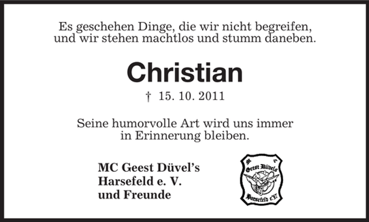 <p>Es geschehen Dinge, die wir nicht begreifen,<br />und wir stehen machtlos und stumm daneben.<br />Christian<br />† 15. 10. 2011<br />Seine humorvolle Art wird uns immer<br />in Erinnerung bleiben.<br />MC Geest Düvel’s<br />Harsefeld e. V.<br />und Freunde</p>