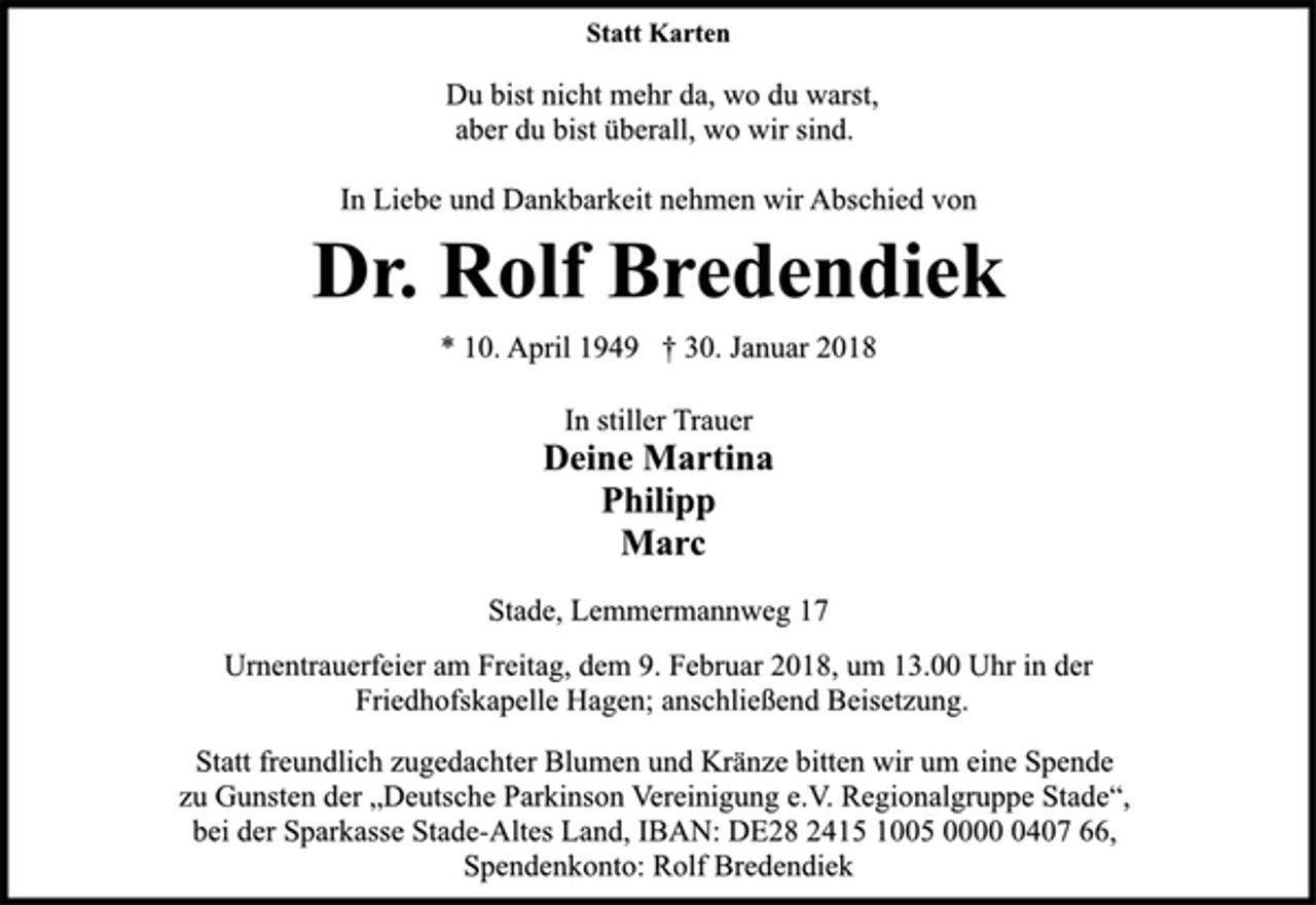 <p>In stiller Trauer<br />Deine Martina<br />Philipp<br />Marc<br />Du bist nicht mehr da, wo du warst,<br />aber du bist überall, wo wir sind.<br />Stade, Lemmermannweg 17<br />* 10. April 1949 † 30. Januar 2018<br />Dr. Rolf Bredendiek<br />Statt Karten<br />In Liebe und Dankbarkeit nehmen wir Abschied von<br />Urnentrauerfeier am Freitag, dem 9. Februar 2018, um 13.00 Uhr in der<br />Friedhofskapelle Hagen; anschließend Beisetzung.<br />Statt freundlich zugedachter Blumen und Kränze bitten wir um eine Spende<br />zu Gunsten der „Deutsche Parkinson Vereinigung e.V. Regionalgruppe Stade“,<br />bei der Sparkasse Stade-Altes Land, IBAN: DE28 2415 1005 0000 0407 66,<br />Spendenkonto: Rolf Bredendiek</p>