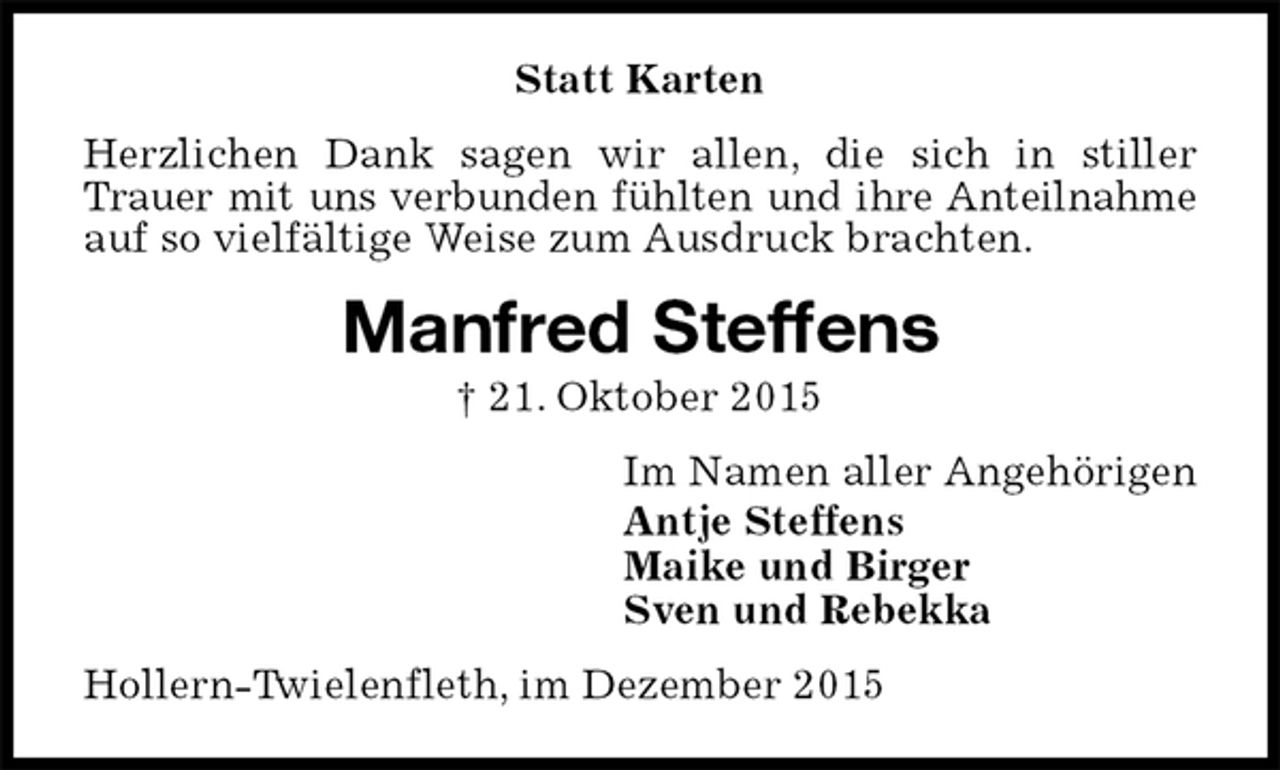 <p>Statt Karten<br />Herzlichen Dank sagen wir allen, die sich in stiller Trauer mit uns verbunden fühlten und ihre Anteilnahme auf so vielfältige Weise zum Ausdruck brachten.<br />Manfred Steffens<br />† 21. Oktober 2015<br />Im Namen aller Angehörigen<br />Antje Steffens<br />Maike und Birger<br />Sven und Rebekka<br />Hollern-Twielenfleth, im Dezember 2015</p>