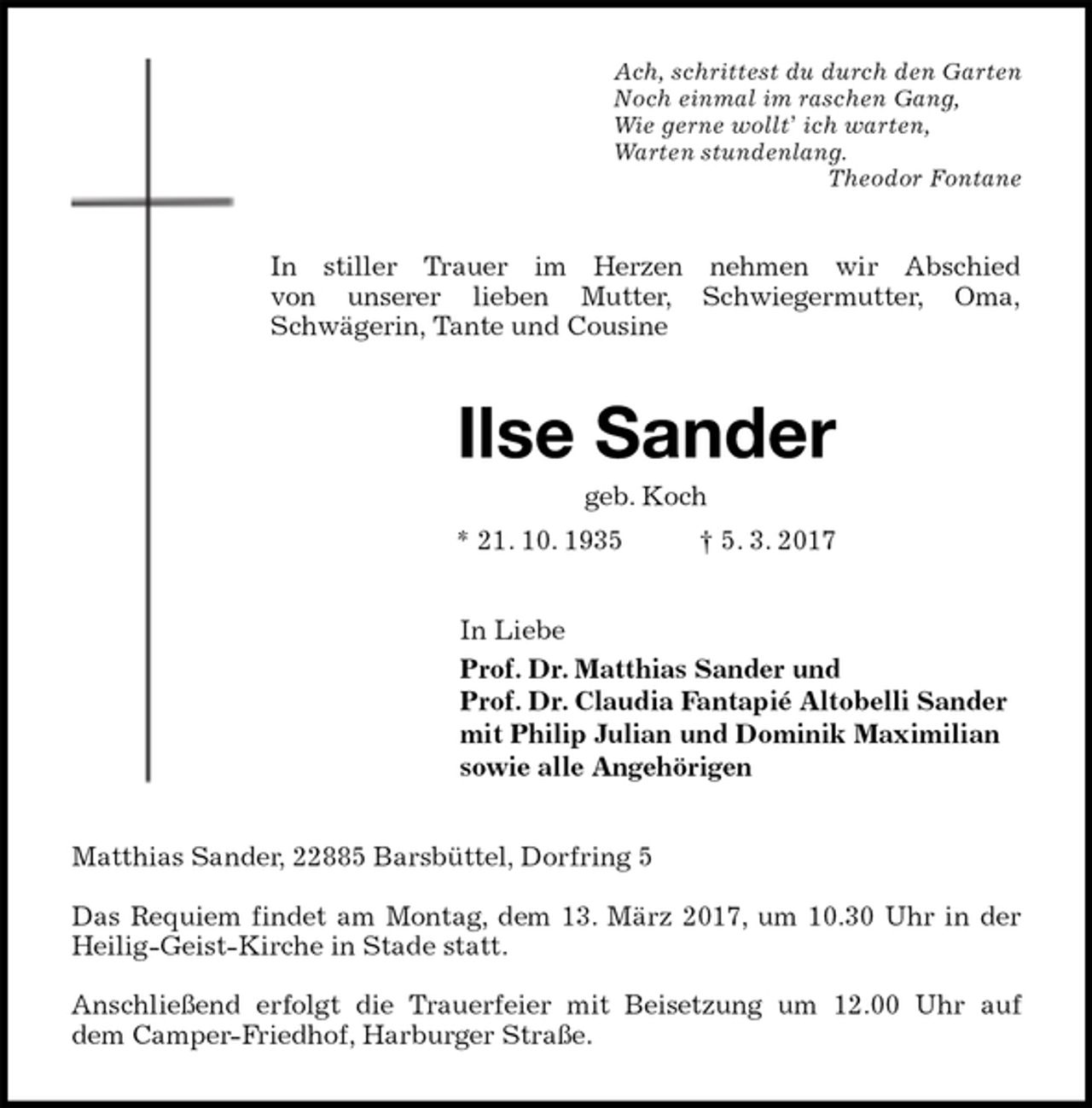 <p>Ach, schrittest du durch den Garten<br />Noch einmal im raschen Gang,<br />Wie gerne wollt’ ich warten,<br />Warten stundenlang.<br />Theodor Fontane<br />In stiller Trauer im Herzen nehmen wir Abschied<br />von unserer lieben Mutter, Schwiegermutter, Oma,<br />Schwägerin, Tante und Cousine<br />Ilse Sander<br />geb. Koch<br />* 21. 10. 1935 † 5. 3. 2017<br />In Liebe<br />Prof. Dr. Matthias Sander und<br />Prof. Dr. Claudia Fantapié Altobelli Sander<br />mit Philip Julian und Dominik Maximilian<br />sowie alle Angehörigen<br />Matthias Sander, 22885 Barsbüttel, Dorfring 5</p>
<p>Das Requiem findet am Montag, dem 13. März 2017, um 10.30 Uhr in der<br />Heilig-Geist-Kirche in Stade statt.</p>
<p>Anschließend erfolgt die Trauerfeier mit Beisetzung um 12.00 Uhr auf<br />dem Camper-Friedhof, Harburger Straße.</p>