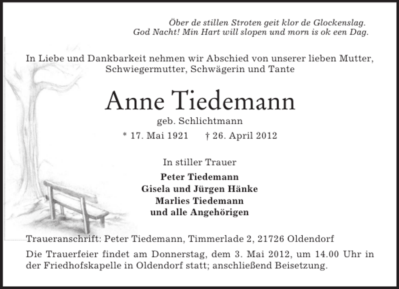 <p>Öber de stillen Stroten geit klor de Glockenslag.<br />God Nacht! Min Hart will slopen und morn is ok een Dag.</p><p>In Liebe und Dankbarkeit nehmen wir Abschied von unserer lieben Mutter,<br />Schwiegermutter, Schwägerin und Tante</p><p>Anne Tiedemann<br />geb. Schlichtmann<br />* 17. Mai 1921</p><p>† 26. April 2012</p><p>In stiller Trauer<br />Peter Tiedemann<br />Gisela und Jürgen Hänke<br />Marlies Tiedemann<br />und alle Angehörigen<br />Traueranschrift: Peter Tiedemann, Timmerlade 2, 21726 Oldendorf<br />Die Trauerfeier findet am Donnerstag, dem 3. Mai 2012, um 14.00 Uhr in<br />der Friedhofskapelle in Oldendorf statt; anschließend Beisetzung.</p>