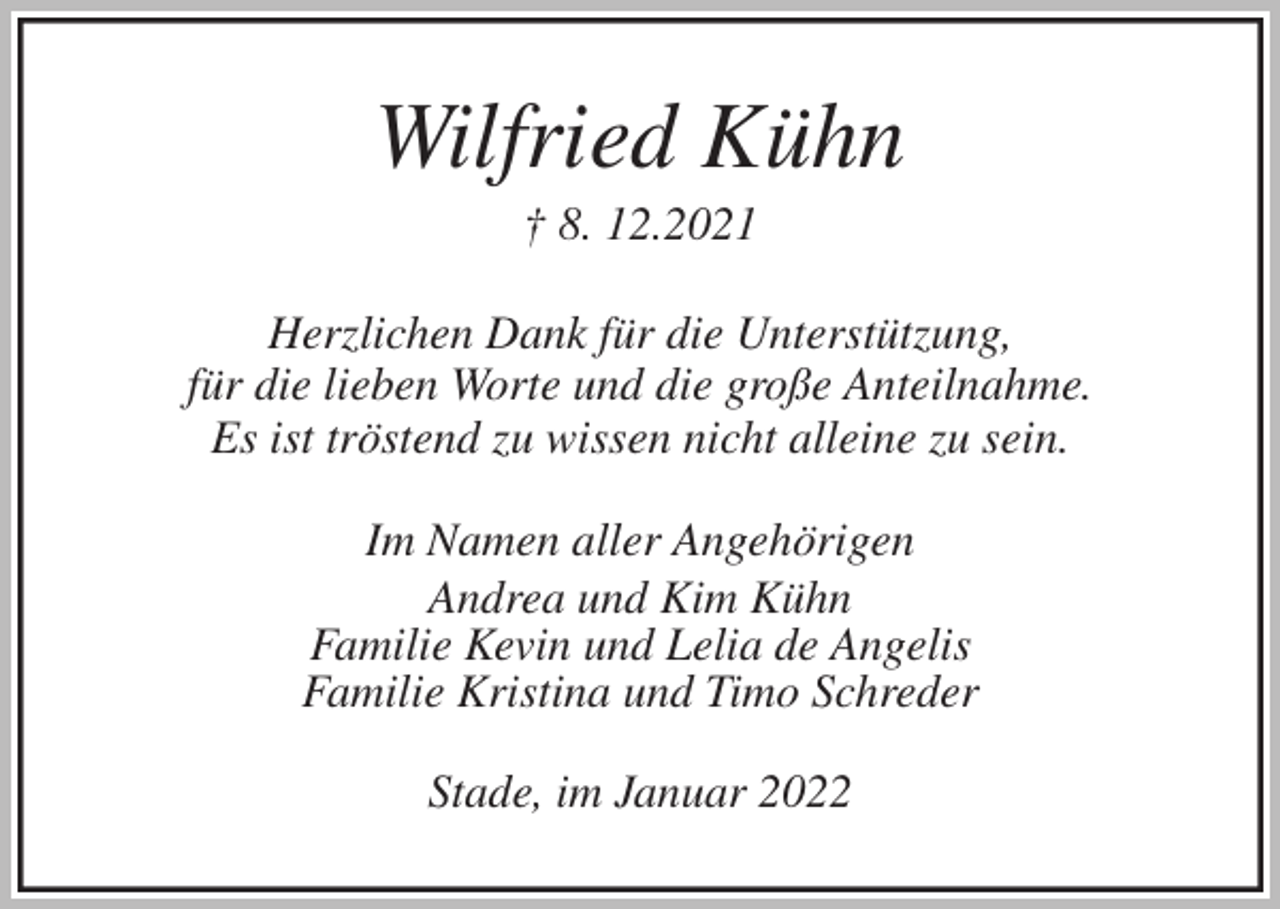 <p>Wilfried Kühn<br />† 8. 12.2021<br />Herzlichen Dank für die Unterstützung,<br />für die lieben Worte und die große Anteilnahme.<br />Es ist tröstend zu wissen nicht alleine zu sein.<br />Im Namen aller Angehörigen<br />Andrea und Kim Kühn<br />Familie Kevin und Lelia de Angelis<br />Familie Kristina und Timo Schreder<br />Stade, im Januar 2022</p>