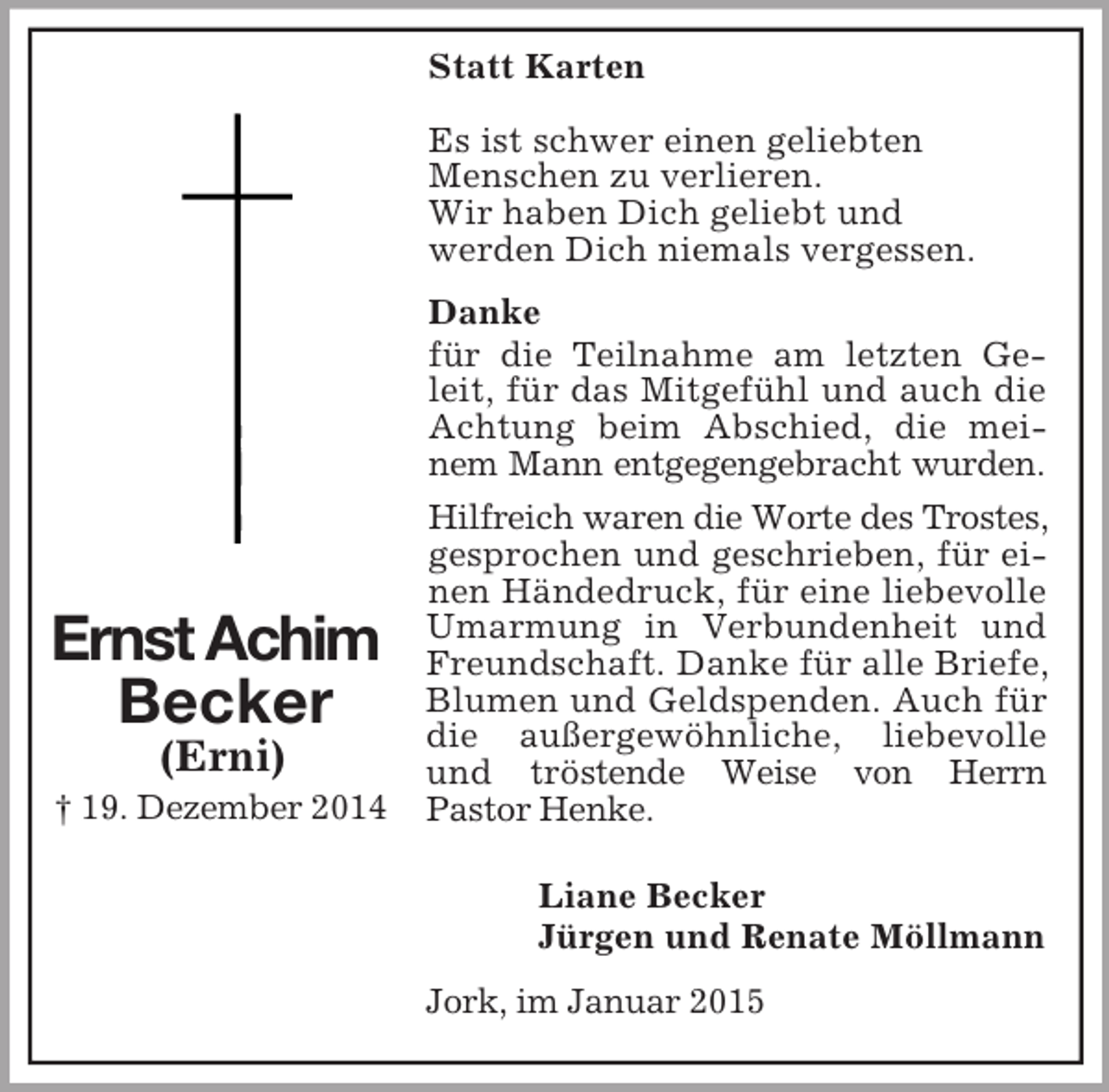 <p>Ernst Achim<br />Becker<br />(Erni)<br />† 19. Dezember 2014<br />Statt Karten<br />Es ist schwer einen geliebten<br />Menschen zu verlieren.<br />Wir haben Dich geliebt und<br />werden Dich niemals vergessen.<br />Danke<br />für die Teilnahme am letzten Geleit, für das Mitgefühl und auch die Achtung beim Abschied, die meinem Mann entgegengebracht wurden.<br />Hilfreich waren die Worte des Trostes, gesprochen und geschrieben, für einen Händedruck, für eine liebevolle Umarmung in Verbundenheit und Freundschaft. Danke für alle Briefe, Blumen und Geldspenden. Auch für die außergewöhnliche, liebevolle und tröstende Weise von Herrn<br />Pastor Henke.</p><p>Liane Becker<br />Jürgen und Renate Möllmann<br />Jork, im Januar 2015</p>