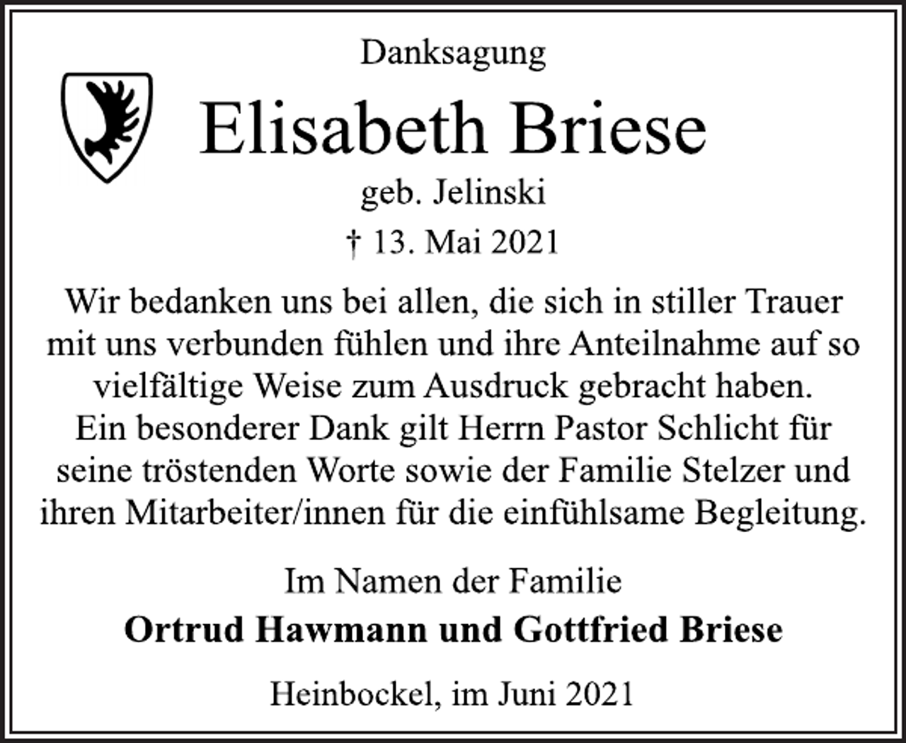 <p>Danksagung<br />Elisabeth Briese<br />† 13. Mai 2021<br />geb. Jelinski<br />Wir bedanken uns bei allen, die sich in stiller Trauer<br />mit uns verbunden fühlen und ihre Anteilnahme auf so<br />vielfältige Weise zum Ausdruck gebracht haben.<br />Ein besonderer Dank gilt Herrn Pastor Schlicht für<br />seine tröstenden Worte sowie der Familie Stelzer und<br />ihren Mitarbeiter/innen für die einfühlsame Begleitung.<br />Im Namen der Familie<br />Ortrud Hawmann und Gottfried Briese<br />Heinbockel, im Juni 2021</p>