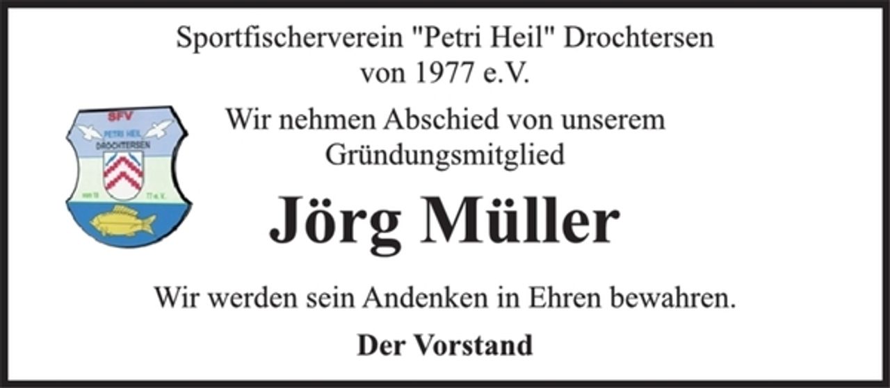<p>Sportfischerverein "Petri Heil" Drochtersen<br />von 1977 e.V.<br />Wir nehmen Abschied von unserem<br />Gründungsmitglied<br />Jörg Müller<br />Wir werden sein Andenken in Ehren bewahren.<br />Der Vorstand</p>