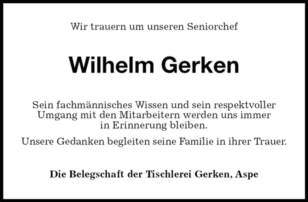 <p>Wir trauern um unseren Seniorchef<br />Wilhelm Gerken<br />Sein fachmännisches Wissen und sein respektvoller Umgang mit den Mitarbeitern werden uns immer<br />in Erinnerung bleiben.<br />Unsere Gedanken begleiten seine Familie in ihrer Trauer.<br />Die Belegschaft der Tischlerei Gerken, Aspe</p>