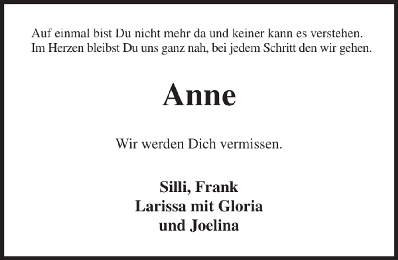 <p>Auf einmal bist Du nicht mehr da und keiner kann es verstehen.<br />Im Herzen bleibst Du uns ganz nah, bei jedem Schritt den wir gehen.<br />Anne<br />Wir werden Dich vermissen.<br />Silli, Frank<br />Larissa mit Gloria<br />und Joelina</p>