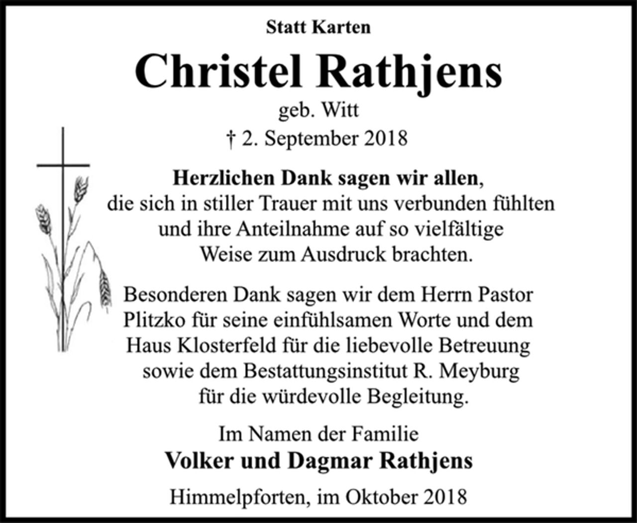 <p>Statt Karten<br />Christel Rathjens<br />geb. Witt<br />† 2. September 2018<br />Herzlichen Dank sagen wir allen,<br />die sich in stiller Trauer mit uns verbunden fühlten<br />und ihre Anteilnahme auf so vielfältige<br />Weise zum Ausdruck brachten.<br />Besonderen Dank sagen wir dem Herrn Pastor<br />Plitzko für seine einfühlsamen Worte und dem<br />Haus Klosterfeld für die liebevolle Betreuung<br />sowie dem Bestattungsinstitut R. Meyburg<br />für die würdevolle Begleitung.<br />Im Namen der Familie<br />Volker und Dagmar Rathjens<br />Himmelpforten, im Oktober 2018</p>