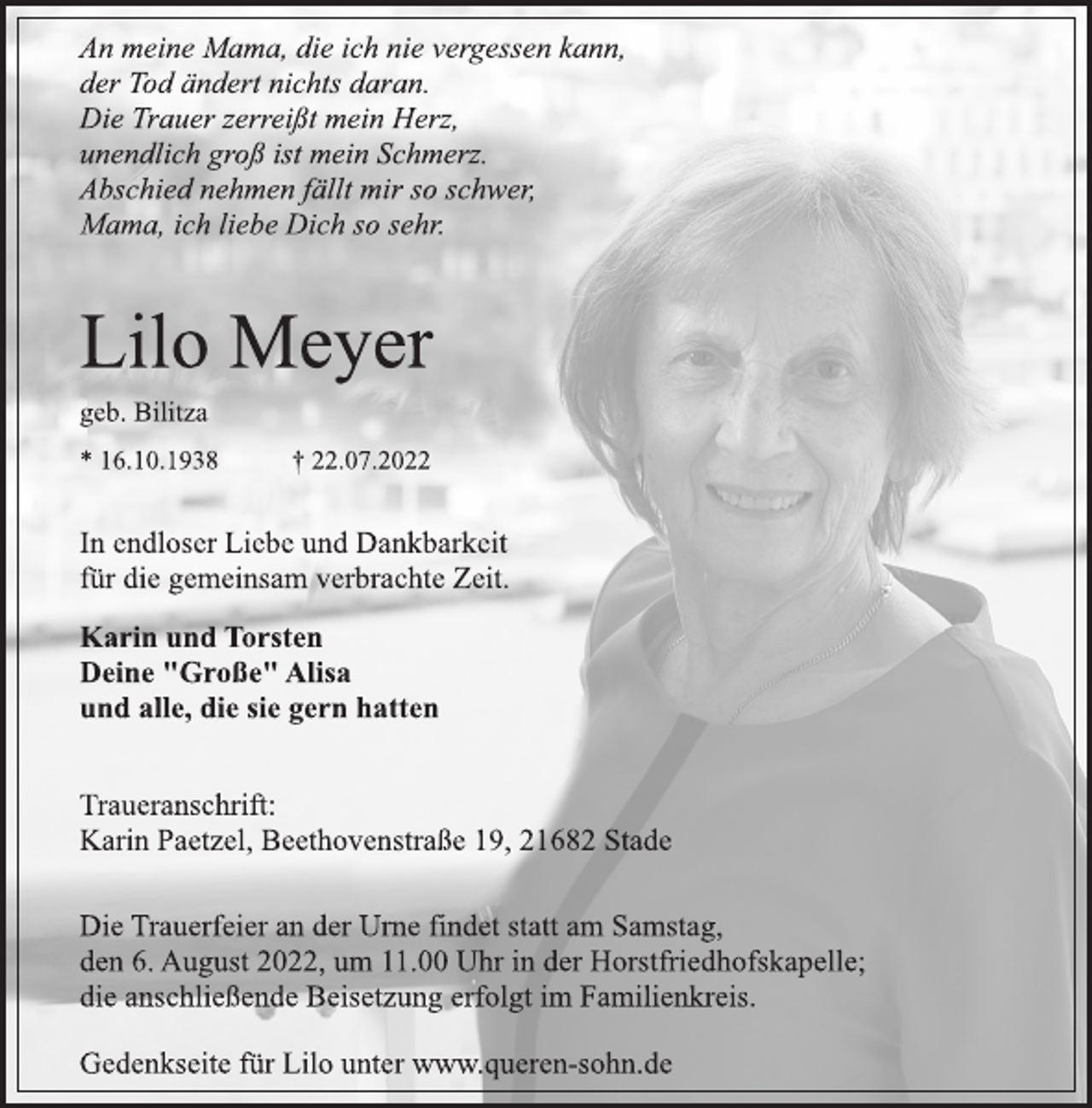 <p>An meine Mama, die ich nie vergessen kann,<br />der Tod ändert nichts daran.<br />Die Trauer zerreißt mein Herz,<br />unendlich groß ist mein Schmerz.<br />Abschied nehmen fällt mir so schwer,<br />Mama, ich liebe Dich so sehr.<br />Lilo Meyer<br />geb. Bilitza<br />* 16.10.1938 † 22.07.2022<br />In endloser Liebe und Dankbarkeit<br />für die gemeinsam verbrachte Zeit.<br />Karin und Torsten<br />Deine "Große" Alisa<br />und alle, die sie gern hatten<br />Traueranschrift:<br />Karin Paetzel, Beethovenstraße 19, 21682 Stade<br />Die Trauerfeier an der Urne findet statt am Samstag,<br />den 6. August 2022, um 11.00 Uhr in der Horstfriedhofskapelle;<br />die anschließende Beisetzung erfolgt im Familienkreis.</p><p>Gedenkseite für Lilo unter www.queren-sohn.de</p>