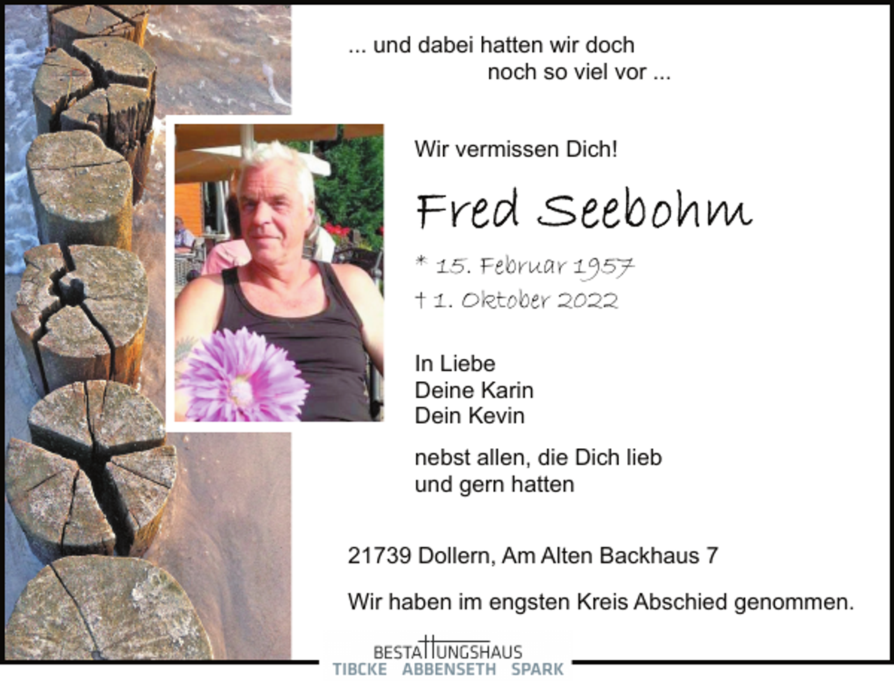 <p>... und dabei hatten wir doch<br />noch so viel vor ...<br />Wir vermissen Dich!<br />Fred Seebohm<br />* 15. Februar 1957<br />† 1. Oktober 2022<br />In Liebe<br />Deine Karin<br />Dein Kevin<br />nebst allen, die Dich lieb<br />und gern hatten<br />21739 Dollern, Am Alten Backhaus 7<br />Wir haben im engsten Kreis Abschied genommen.</p>