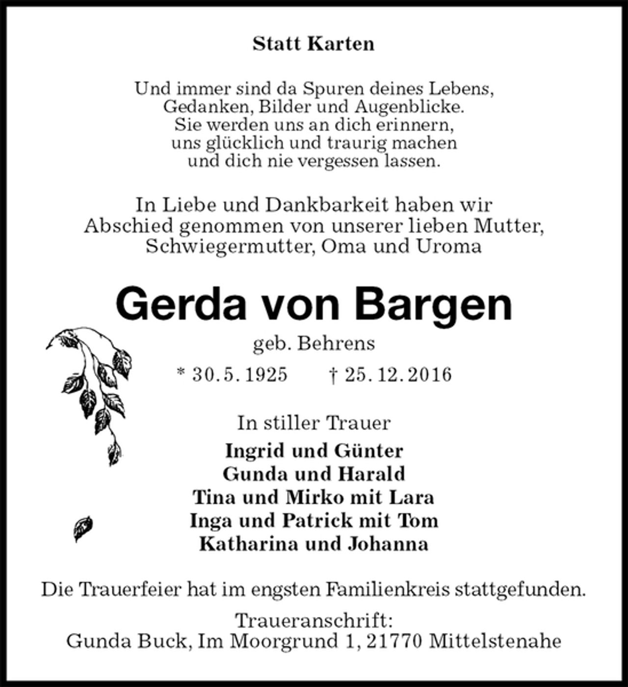 <p>Statt Karten<br />Und immer sind da Spuren deines Lebens,<br />Gedanken, Bilder und Augenblicke.<br />Sie werden uns an dich erinnern,<br />uns glücklich und traurig machen<br />und dich nie vergessen lassen.<br />In Liebe und Dankbarkeit haben wir<br />Abschied genommen von unserer lieben Mutter,<br />Schwiegermutter, Oma und Uroma<br />Gerda von Bargen<br />geb. Behrens<br />* 30. 5. 1925 † 25. 12. 2016<br />In stiller Trauer<br />Ingrid und Günter<br />Gunda und Harald<br />Tina und Mirko mit Lara<br />Inga und Patrick mit Tom<br />Katharina und Johanna<br />Die Trauerfeier hat im engsten Familienkreis stattgefunden.<br />Traueranschrift:<br />Gunda Buck, Im Moorgrund 1, 21770 Mittelstenahe</p>