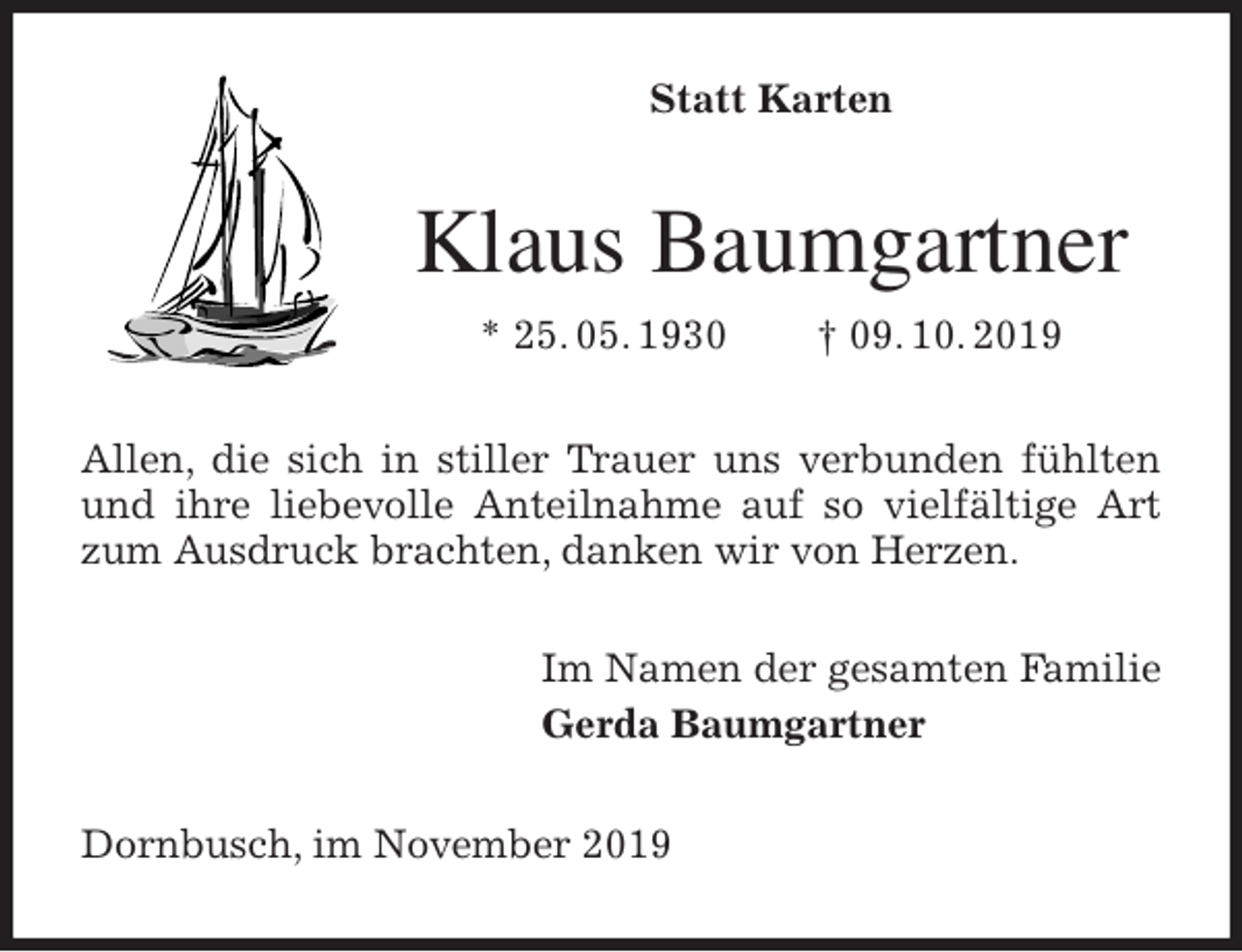 <p>Statt Karten<br />Klaus Baumgartner<br />* 25. 05. 1930 † 09. 10. 2019<br />Allen, die sich in stiller Trauer uns verbunden fühlten und ihre liebevolle Anteilnahme auf so vielfältige Art zum Ausdruck brachten, danken wir von Herzen.<br />Im Namen der gesamten Familie<br />Gerda Baumgartner<br />Dornbusch, im November 2019</p>