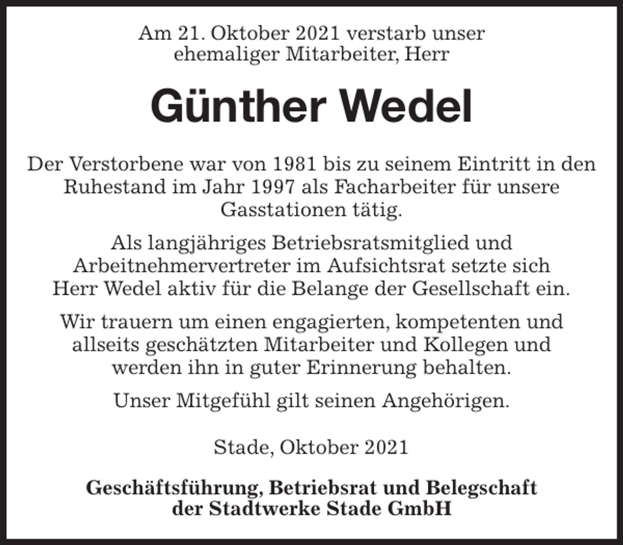 <p>Am 21. Oktober 2021 verstarb unser<br />ehemaliger Mitarbeiter, Herr<br />Günther Wedel<br />Geschäftsführung, Betriebsrat und Belegschaft<br />der Stadtwerke Stade GmbH<br />Der Verstorbene war von 1981 bis zu seinem Eintritt in den Ruhestand im Jahr 1997 als Facharbeiter für unsere<br />Gasstationen tätig.<br />Als langjähriges Betriebsratsmitglied und<br />Arbeitnehmervertreter im Aufsichtsrat setzte sich<br />Herr Wedel aktiv für die Belange der Gesellschaft ein.<br />Wir trauern um einen engagierten, kompetenten und<br />allseits geschätzten Mitarbeiter und Kollegen und<br />werden ihn in guter Erinnerung behalten.<br />Unser Mitgefühl gilt seinen Angehörigen.</p>
<p>Stade, Oktober 2021</p>