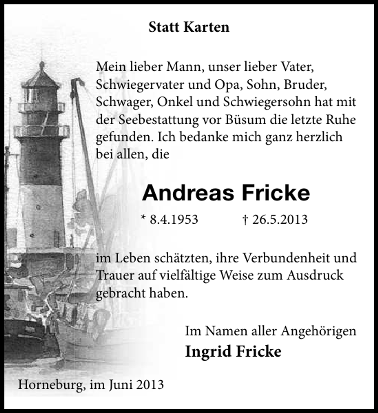 <p>Statt Karten<br />Mein lieber Mann, unser lieber Vater,<br />Schwiegervater und Opa, Sohn, Bruder,<br />Schwager, Onkel und Schwiegersohn hat mit<br />der Seebestattung vor Büsum die letzte Ruhe<br />gefunden. Ich bedanke mich ganz herzlich<br />bei allen, die</p><p>Andreas Fricke<br />* 8.4.1953</p><p>† 26.5.2013</p><p>im Leben schätzten, ihre Verbundenheit und<br />Trauer auf vielfältige Weise zum Ausdruck<br />gebracht haben.<br />Im Namen aller Angehörigen</p><p>Ingrid Fricke<br />Horneburg, im Juni 2013</p>
