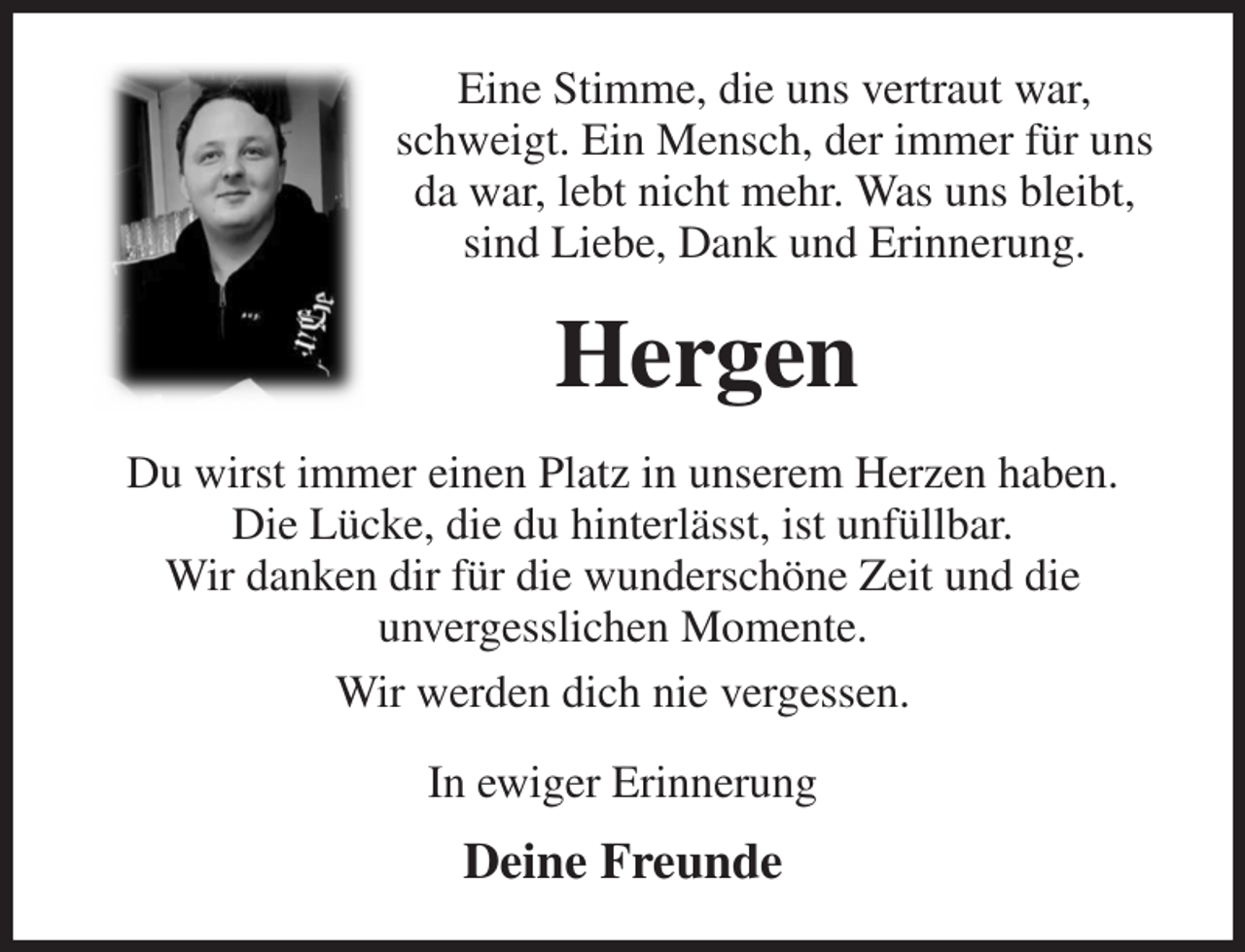 <p>Eine Stimme, die uns vertraut war, schweigt. Ein Mensch, der immer für uns da war, lebt nicht mehr. Was uns bleibt, sind Liebe, Dank und Erinnerung.<br />Hergen<br />Du wirst immer einen Platz in unserem Herzen haben.<br />Die Lücke, die du hinterlässt, ist unfüllbar.<br />Wir danken dir für die wunderschöne Zeit und die<br />unvergesslichen Momente.<br />Wir werden dich nie vergessen.<br />In ewiger Erinnerung<br />Deine Freunde</p>
