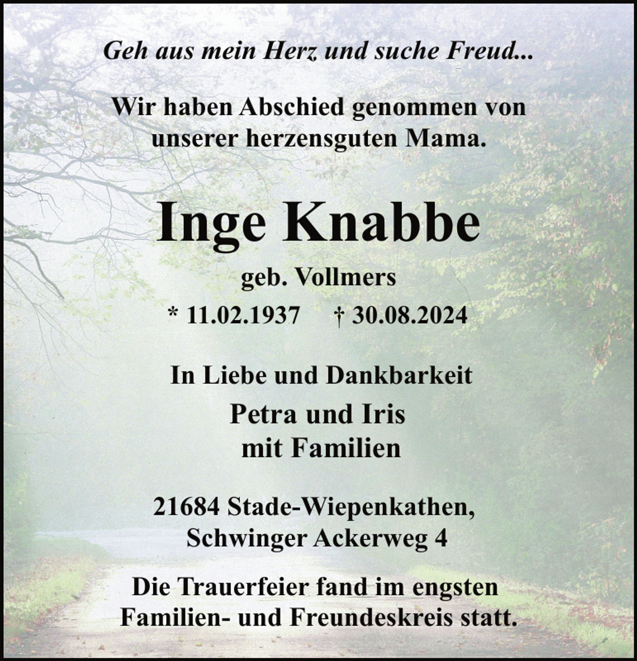 <p>Geh aus mein Herz und suche Freud...<br />Wir haben Abschied genommen von<br />unserer herzensguten Mama.</p><p>Inge Knabbe<br />geb. Vollmers<br />* 11.02.1937 † 30.08.2024</p><p>In Liebe und Dankbarkeit</p><p>Petra und Iris<br />mit Familien<br />21684 Stade-Wiepenkathen,<br />Schwinger Ackerweg 4<br />Die Trauerfeier fand im engsten<br />Familien- und Freundeskreis statt.</p>