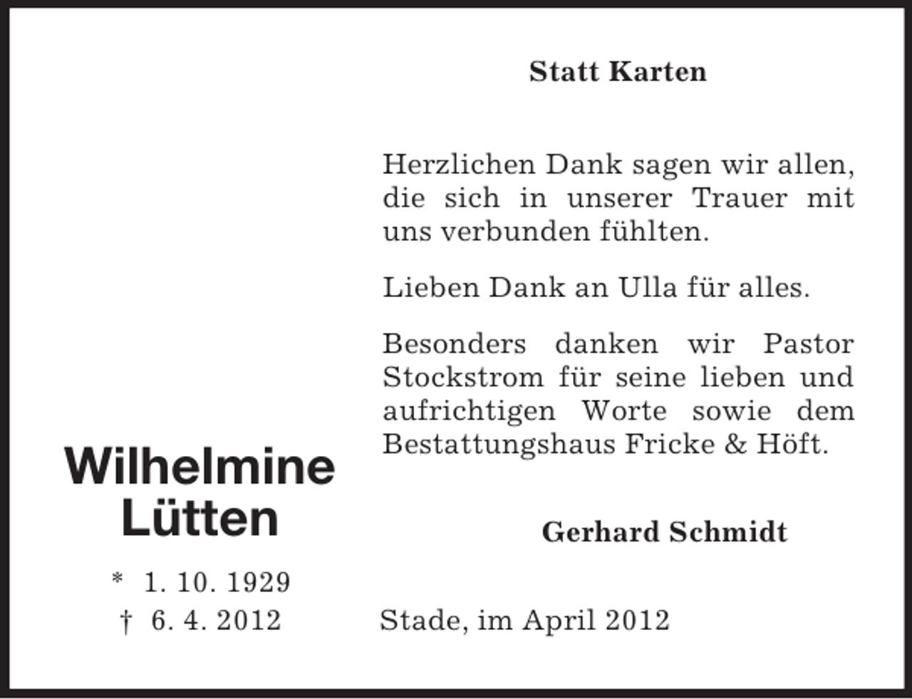 <p>Statt Karten<br />Herzlichen Dank sagen wir allen,<br />die sich in unserer Trauer mit<br />uns verbunden fühlten.<br />Lieben Dank an Ulla für alles.</p><p>Wilhelmine<br />Lütten<br />* 1. 10. 1929<br />† 6. 4. 2012</p><p>Besonders danken wir Pastor<br />Stockstrom für seine lieben und<br />aufrichtigen Worte sowie dem<br />Bestattungshaus Fricke &amp; Höft.<br />Gerhard Schmidt<br />Stade, im April 2012</p>