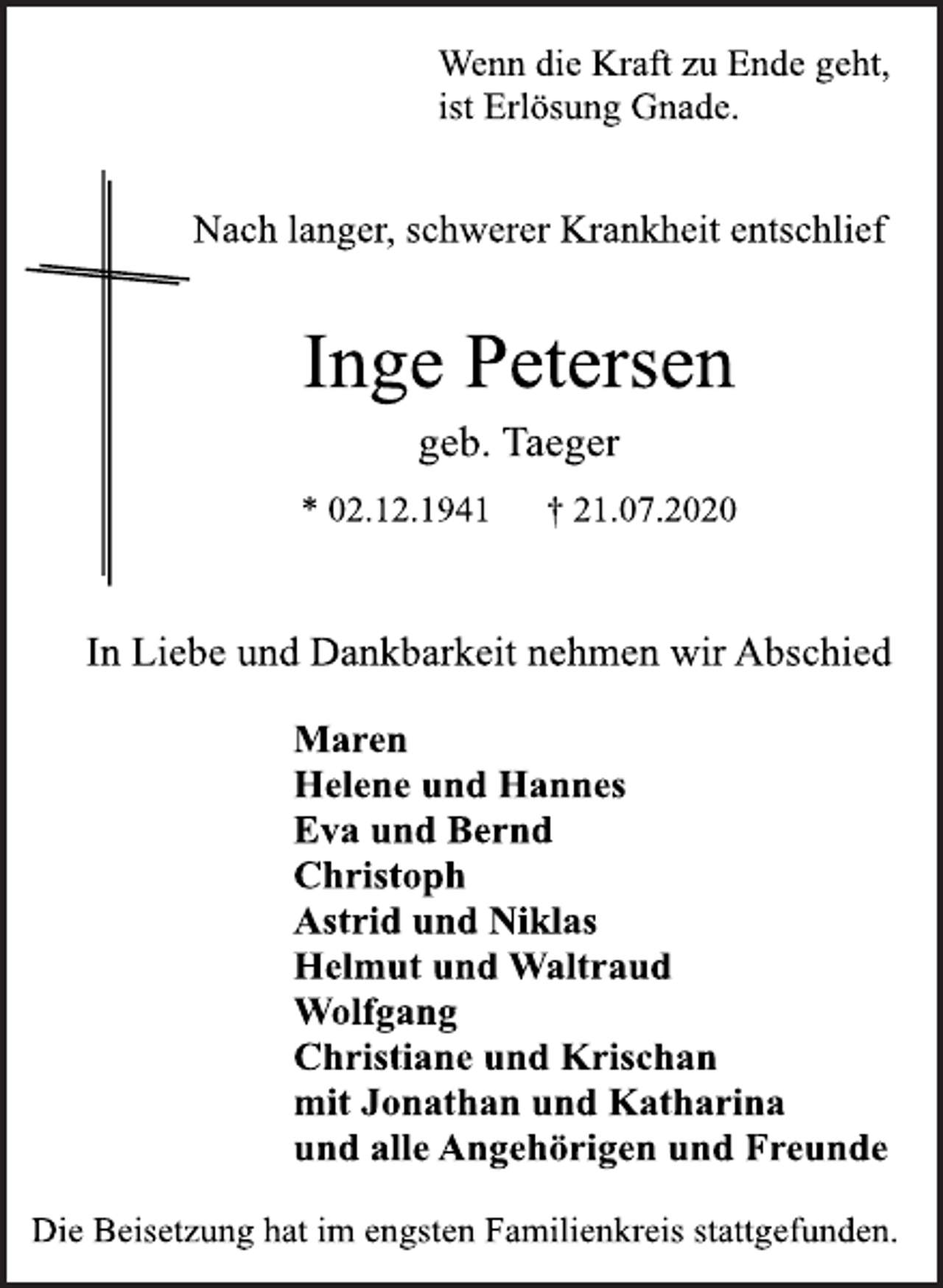 <p>Wenn die Kraft zu Ende geht,<br />ist Erlösung Gnade.<br />Nach langer, schwerer Krankheit entschlief<br />Inge Petersen<br />geb. Taeger<br />* 02.12.1941 † 21.07.2020<br />In Liebe und Dankbarkeit nehmen wir Abschied<br />Maren<br />Helene und Hannes<br />Eva und Bernd<br />Christoph<br />Astrid und Niklas<br />Helmut und Waltraud<br />Wolfgang<br />Christiane und Krischan<br />mit Jonathan und Katharina<br />und alle Angehörigen und Freunde<br />Die Beisetzung hat im engsten Familienkreis stattgefunden.</p>