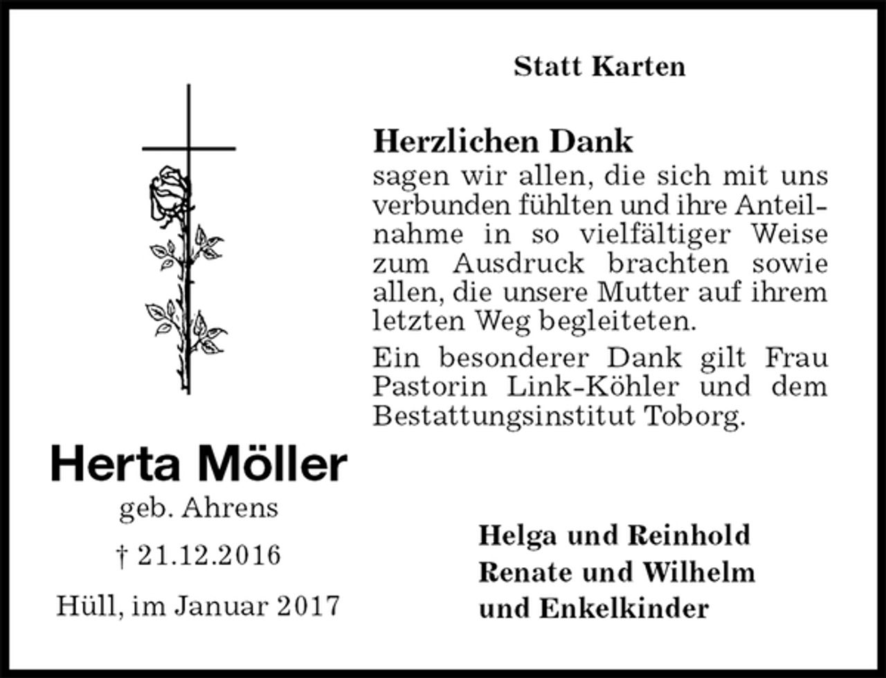<p>Statt Karten<br />Herzlichen Dank<br />sagen wir allen, die sich mit uns verbunden fühlten und ihre Anteilnahme in so vielfältiger Weise zum Ausdruck brachten sowie allen, die unsere Mutter auf ihrem letzten Weg begleiteten.<br />Ein besonderer Dank gilt Frau Pastorin Link-Köhler und dem Bestattungsinstitut Toborg.<br />Helga und Reinhold<br />Renate und Wilhelm<br />und Enkelkinder<br />Herta Möller<br />geb. Ahrens<br />† 21.12.2016<br />Hüll, im Januar 2017</p>