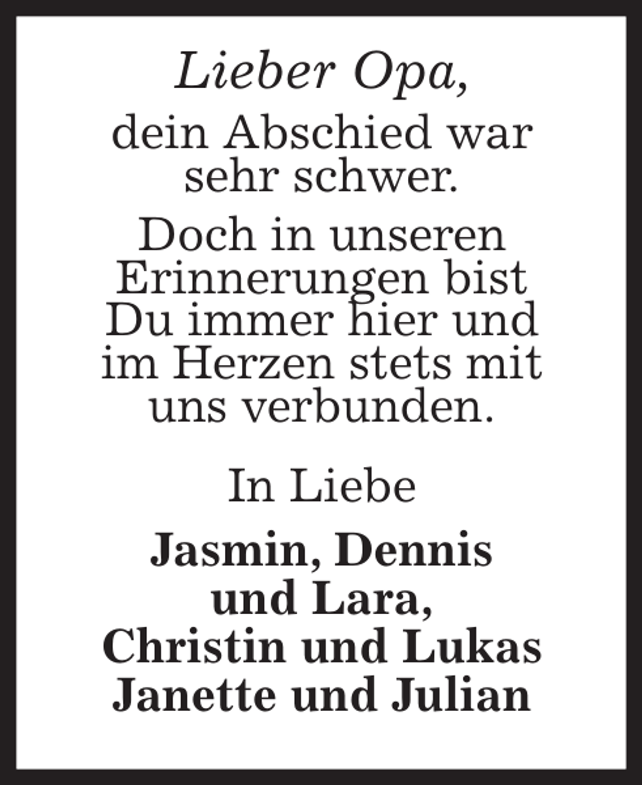 <p>Lieber Opa,<br />dein Abschied war<br />sehr schwer.<br />Doch in unseren<br />Erinnerungen bist<br />Du immer hier und<br />im Herzen stets mit<br />uns verbunden.<br />In Liebe<br />Jasmin, Dennis<br />und Lara,<br />Christin und Lukas<br />Janette und Julian</p>