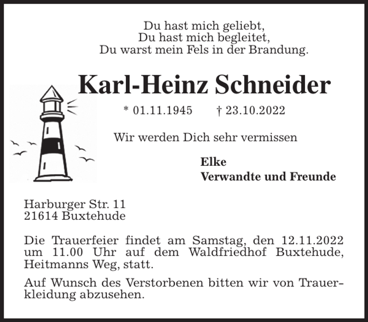 <p>Du hast mich geliebt,<br />Du hast mich begleitet,<br />Du warst mein Fels in der Brandung.<br />Karl-Heinz Schneider<br />* 01.11.1945 † 23.10.2022<br />Wir werden Dich sehr vermissen</p><p>Elke<br />Verwandte und Freunde<br />Harburger Str. 11<br />21614 Buxtehude</p><p>Die Trauerfeier findet am Samstag, den 12.11.2022<br />um 11.00 Uhr auf dem Waldfriedhof Buxtehude,<br />Heitmanns Weg, statt.<br />Auf Wunsch des Verstorbenen bitten wir von Trauerkleidung abzusehen.</p>