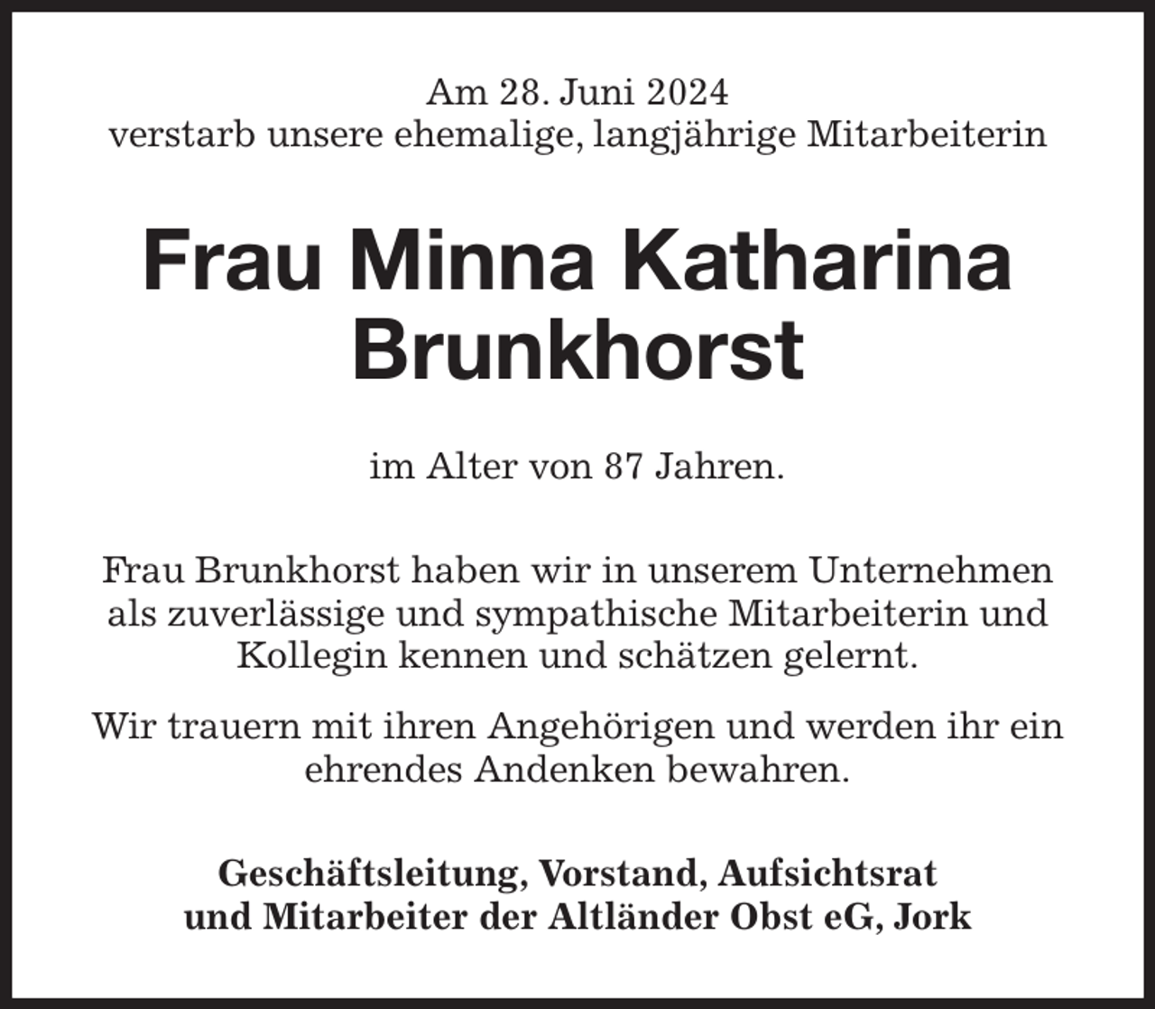 <p>Am 28. Juni 2024<br />verstarb unsere ehemalige, langjährige Mitarbeiterin<br />Frau Minna Katharina Brunkhorst<br />im Alter von 87 Jahren.<br />Frau Brunkhorst haben wir in unserem Unternehmen als zuverlässige und sympathische Mitarbeiterin und Kollegin kennen und schätzen gelernt.<br />Wir trauern mit ihren Angehörigen und werden ihr ein ehrendes Andenken bewahren.<br />Geschäftsleitung, Vorstand, Aufsichtsrat<br />und Mitarbeiter der Altländer Obst eG, Jork</p>