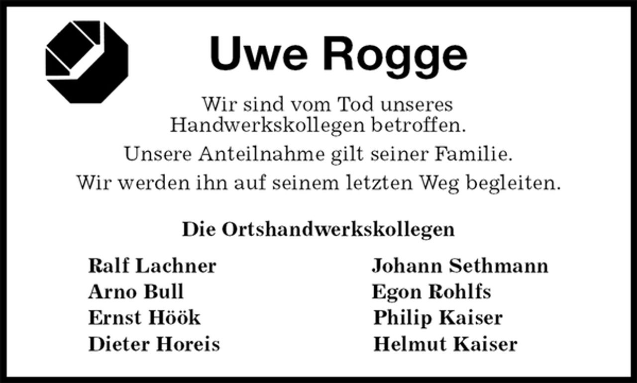 <p>Uwe Rogge<br />Die Ortshandwerkskollegen<br />Ralf Lachner Johann Sethmann<br />Arno Bull Egon Rohlfs<br />Ernst Höök Philip Kaiser<br />Dieter Horeis Helmut Kaiser<br />Wir sind vom Tod unseres<br />Handwerkskollegen betroffen.<br />Unsere Anteilnahme gilt seiner Familie.<br />Wir werden ihn auf seinem letzten Weg begleiten.</p>
