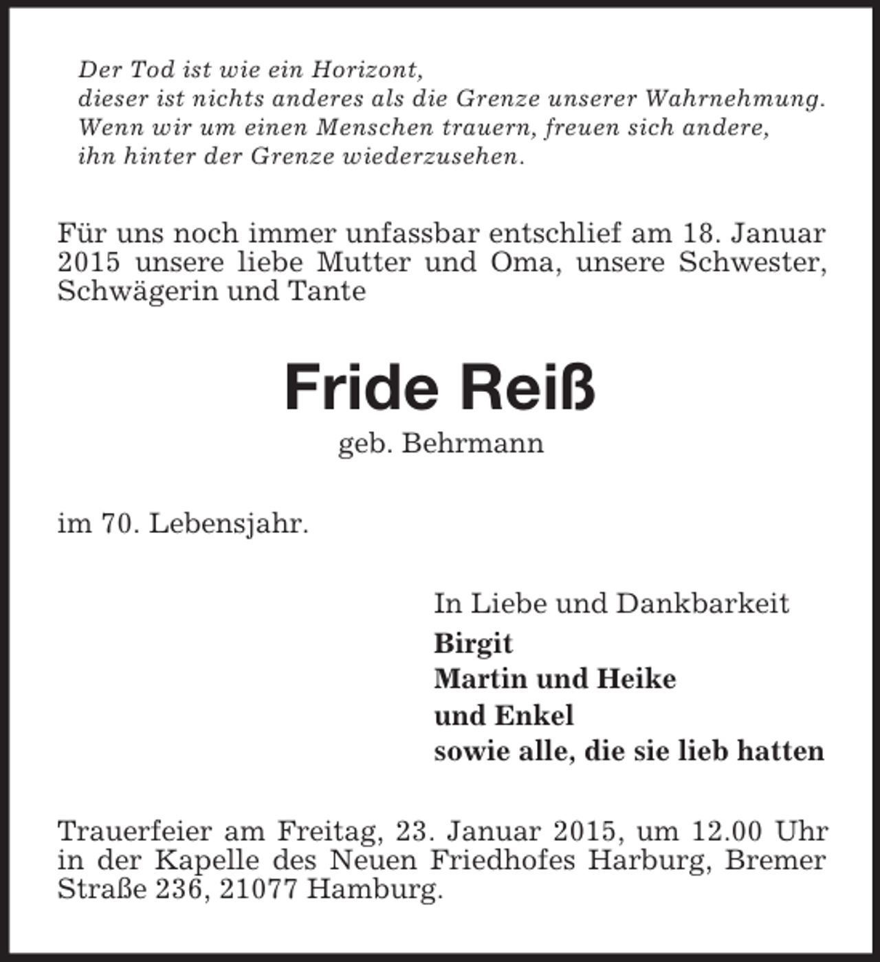<p>Der Tod ist wie ein Horizont,<br />dieser ist nichts anderes als die Grenze unserer Wahrnehmung.<br />Wenn wir um einen Menschen trauern, freuen sich andere,<br />ihn hinter der Grenze wiederzusehen.<br />Für uns noch immer unfassbar entschlief am 18. Januar 2015 unsere liebe Mutter und Oma, unsere Schwester, Schwägerin und Tante<br />Fride Reiß<br />geb. Behrmann<br />im 70. Lebensjahr.<br />In Liebe und Dankbarkeit<br />Birgit<br />Martin und Heike<br />und Enkel<br />sowie alle, die sie lieb hatten<br />Trauerfeier am Freitag, 23. Januar 2015, um 12.00 Uhr in der Kapelle des Neuen Friedhofes Harburg, Bremer Straße 236, 21077 Hamburg.</p>