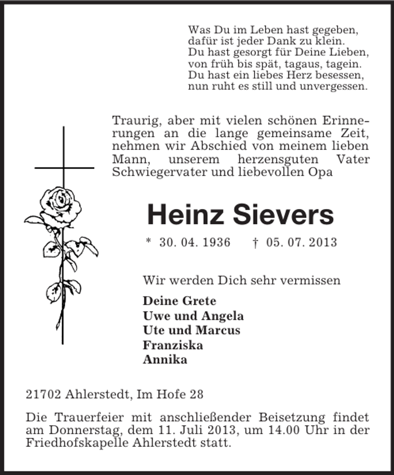 <p>Was Du im Leben hast gegeben,<br />dafür ist jeder Dank zu klein.<br />Du hast gesorgt für Deine Lieben,<br />von früh bis spät, tagaus, tagein.<br />Du hast ein liebes Herz besessen,<br />nun ruht es still und unvergessen.</p><p>Traurig, aber mit vielen schönen Erinnerungen an die lange gemeinsame Zeit,<br />nehmen wir Abschied von meinem lieben<br />Mann, unserem herzensguten Vater<br />Schwiegervater und liebevollen Opa</p><p>Heinz Sievers<br />* 30. 04. 1936</p><p>† 05. 07. 2013</p><p>Wir werden Dich sehr vermissen<br />Deine Grete<br />Uwe und Angela<br />Ute und Marcus<br />Franziska<br />Annika<br />21702 Ahlerstedt, Im Hofe 28<br />Die Trauerfeier mit anschließender Beisetzung findet<br />am Donnerstag, dem 11. Juli 2013, um 14.00 Uhr in der<br />Friedhofskapelle Ahlerstedt statt.</p>