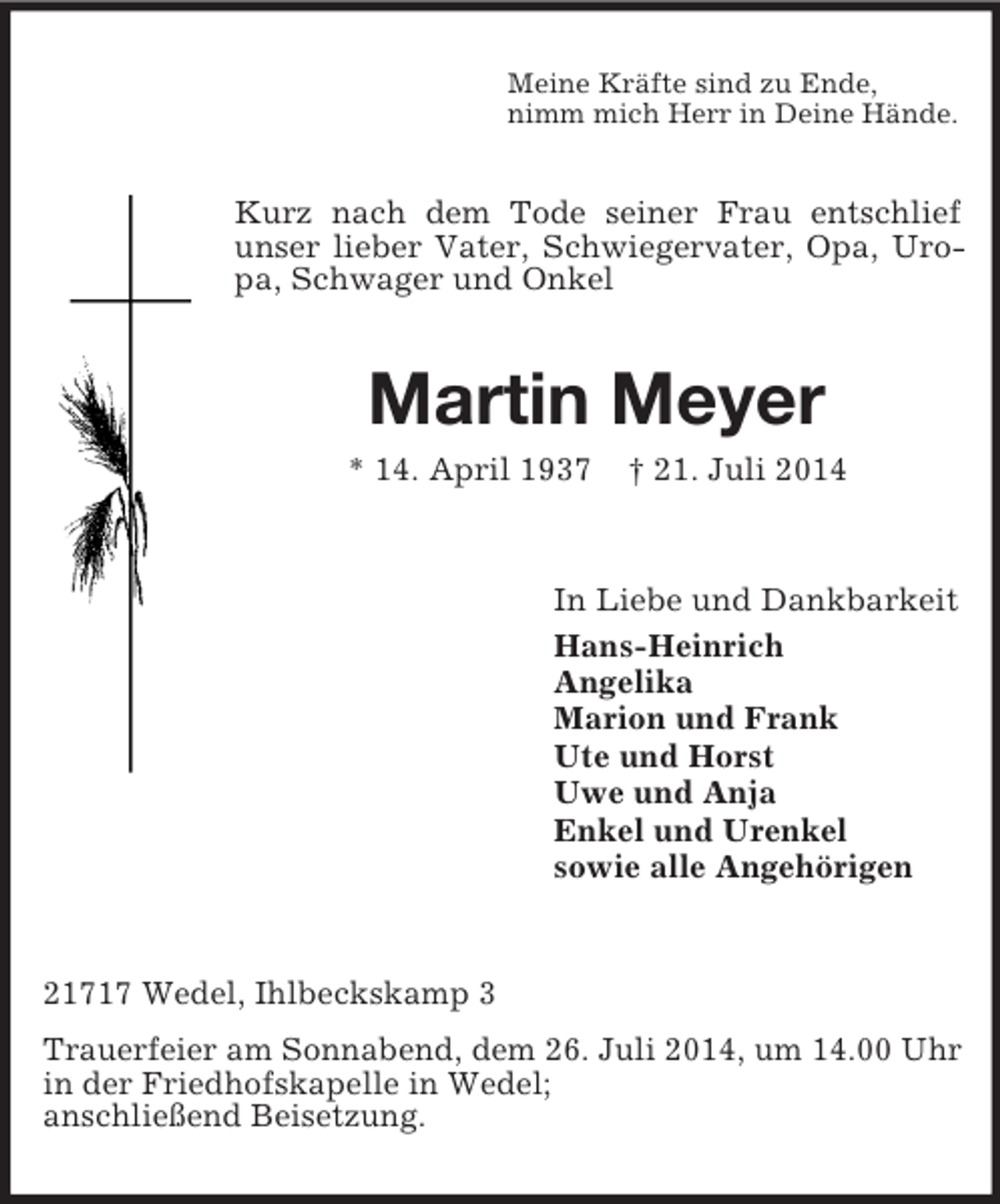 <p>Meine Kräfte sind zu Ende,<br />nimm mich Herr in Deine Hände.<br />Kurz nach dem Tode seiner Frau entschlief unser lieber Vater, Schwiegervater, Opa, Uropa, Schwager und Onkel<br />Martin Meyer<br />* 14. April 1937 † 21. Juli 2014<br />In Liebe und Dankbarkeit<br />Hans-Heinrich<br />Angelika<br />Marion und Frank<br />Ute und Horst<br />Uwe und Anja<br />Enkel und Urenkel<br />sowie alle Angehörigen<br />21717 Wedel, Ihlbeckskamp 3<br />Trauerfeier am Sonnabend, dem 26. Juli 2014, um 14.00 Uhr in der Friedhofskapelle in Wedel;<br />anschließend Beisetzung.</p>