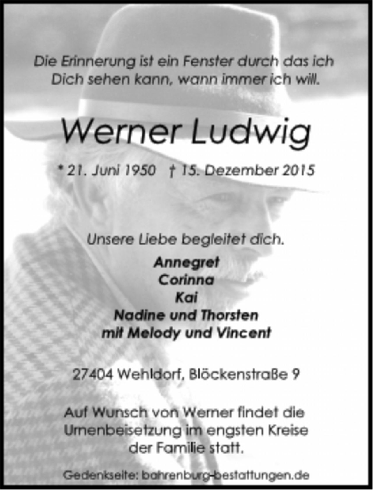 <p>Die Erinnerung ist ein Fenster durch das ich<br />Dich sehen kann, wann immer ich will.<br />Werner Ludwig<br />* 21. Juni 1950 † 15. Dezember 2015<br />Unsere Liebe begleitet dich.<br />Annegret<br />Corinna<br />Kai<br />Nadine und Thorsten<br />mit Melody und Vincent<br />27404 Wehldorf, Blöckenstraße 9<br />Auf Wunsch von Werner findet die<br />Urnenbeisetzung im engsten Kreise<br />der Familie statt.<br />Gedenkseite: bahrenburg-bestattungen.de</p>