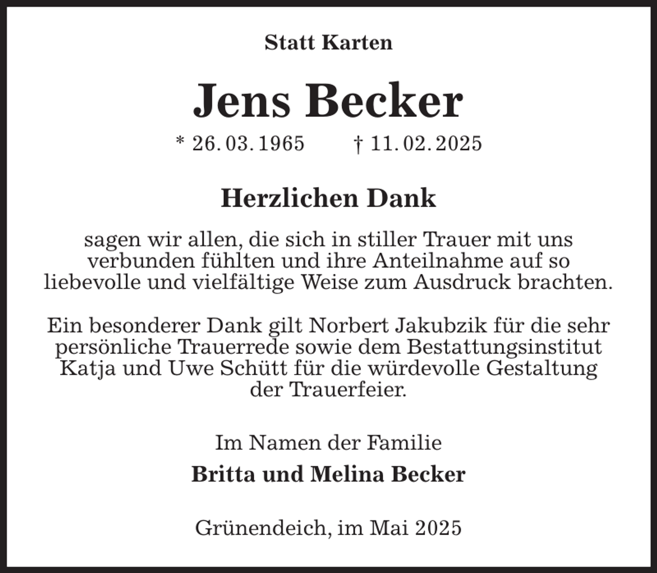 <p>Statt Karten<br />Jens Becker<br />* 26. 03. 1965 † 11. 02. 2025<br />Herzlichen Dank<br />sagen wir allen, die sich in stiller Trauer mit uns<br />verbunden fühlten und ihre Anteilnahme auf so<br />liebevolle und vielfältige Weise zum Ausdruck brachten.</p><p>Ein besonderer Dank gilt Norbert Jakubzik für die sehr persönliche Trauerrede sowie dem Bestattungsinstitut Katja und Uwe Schütt für die würdevolle Gestaltung der Trauerfeier.<br />Im Namen der Familie<br />Britta und Melina Becker<br />Grünendeich, im Mai 2025</p>