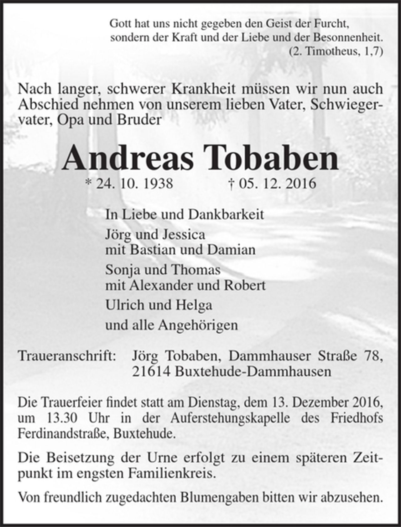 <p>Gott hat uns nicht gegeben den Geist der Furcht,<br />sondern der Kraft und der Liebe und der Besonnenheit.<br />(2. Timotheus, 1,7)<br />Nach langer, schwerer Krankheit müssen wir nun auch<br />Abschied nehmen von unserem lieben Vater, Schwieger-<br />vater, Opa und Bruder<br />Andreas Tobaben<br />* 24. 10. 1938 † 05. 12. 2016<br />In Liebe und Dankbarkeit<br />Jörg und Jessica<br />mit Bastian und Damian<br />Sonja und Thomas<br />mit Alexander und Robert<br />Ulrich und Helga<br />und alle Angehörigen<br />Traueranschrift: Jörg Tobaben, Dammhauser Straße 78, 21614 Buxtehude-Dammhausen<br />Die Trauerfeier findet statt am Dienstag, dem 13. Dezember 2016,<br />um 13.30 Uhr in der Auferstehungskapelle des Friedhofs<br />Ferdinandstraße, Buxtehude.<br />Die Beisetzung der Urne erfolgt zu einem späteren Zeitpunkt im engsten Familienkreis.<br />Von freundlich zugedachten Blumengaben bitten wir abzusehen.</p>