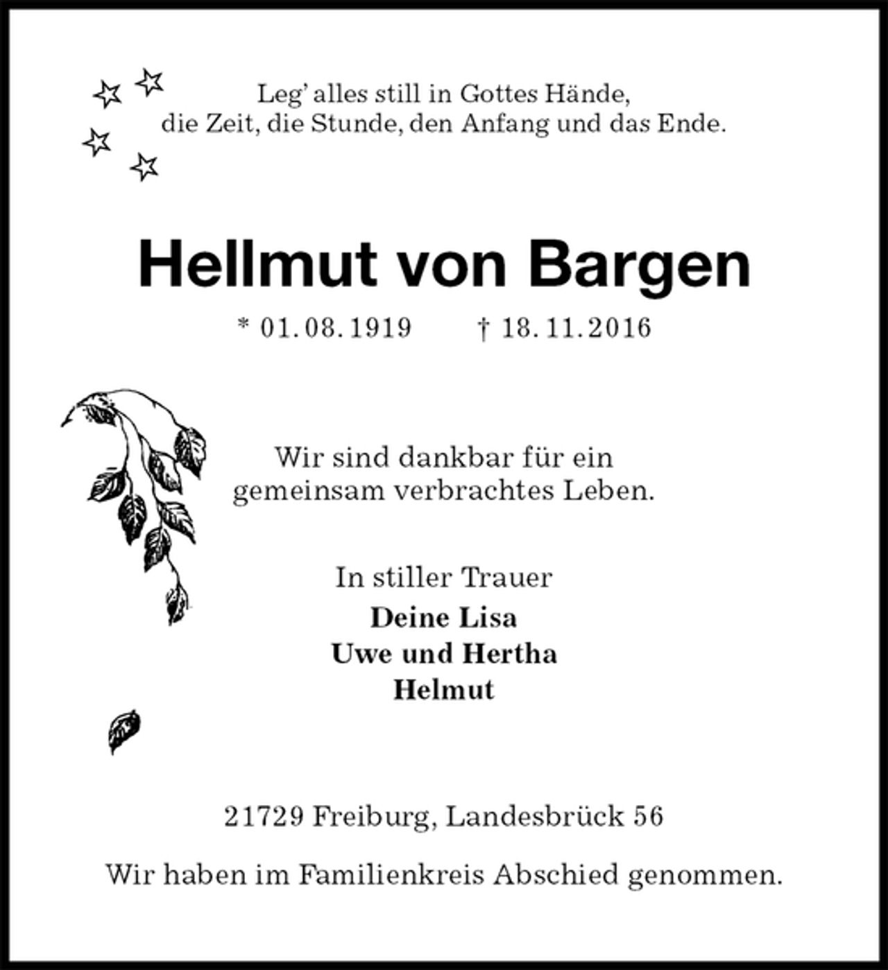 <p>Leg’ alles still in Gottes Hände,<br />die Zeit, die Stunde, den Anfang und das Ende.<br />Hellmut von Bargen<br />* 01. 08. 1919 † 18. 11. 2016<br />Wir sind dankbar für ein<br />gemeinsam verbrachtes Leben.</p><p>In stiller Trauer<br />Deine Lisa<br />Uwe und Hertha<br />Helmut<br />21729 Freiburg, Landesbrück 56</p><p>Wir haben im Familienkreis Abschied genommen.</p>