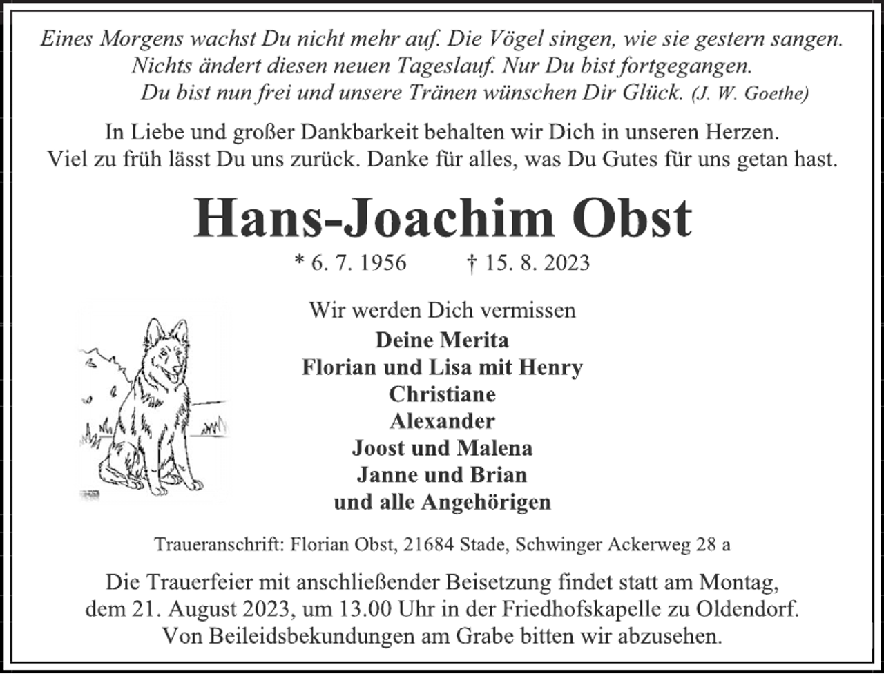 <p>Eines Morgens wachst Du nicht mehr auf. Die Vögel singen, wie sie gestern sangen.<br />Nichts ändert diesen neuen Tageslauf. Nur Du bist fortgegangen.<br />Du bist nun frei und unsere Tränen wünschen Dir Glück. (J. W. Goethe)<br />In Liebe und großer Dankbarkeit behalten wir Dich in unseren Herzen.<br />Viel zu früh lässt Du uns zurück. Danke für alles, was Du Gutes für uns getan hast.<br />Hans-Joachim Obst<br />* 6. 7. 1956 † 15. 8. 2023<br />Wir werden Dich vermissen<br />Deine Merita<br />Florian und Lisa mit Henry<br />Christiane<br />Alexander<br />Joost und Malena<br />Janne und Brian<br />und alle Angehörigen<br />Traueranschrift: Florian Obst, 21684 Stade, Schwinger Ackerweg 28 a<br />Die Trauerfeier mit anschließender Beisetzung findet statt am Montag,<br />dem 21. August 2023, um 13.00 Uhr in der Friedhofskapelle zu Oldendorf.<br />Von Beileidsbekundungen am Grabe bitten wir abzusehen.</p>