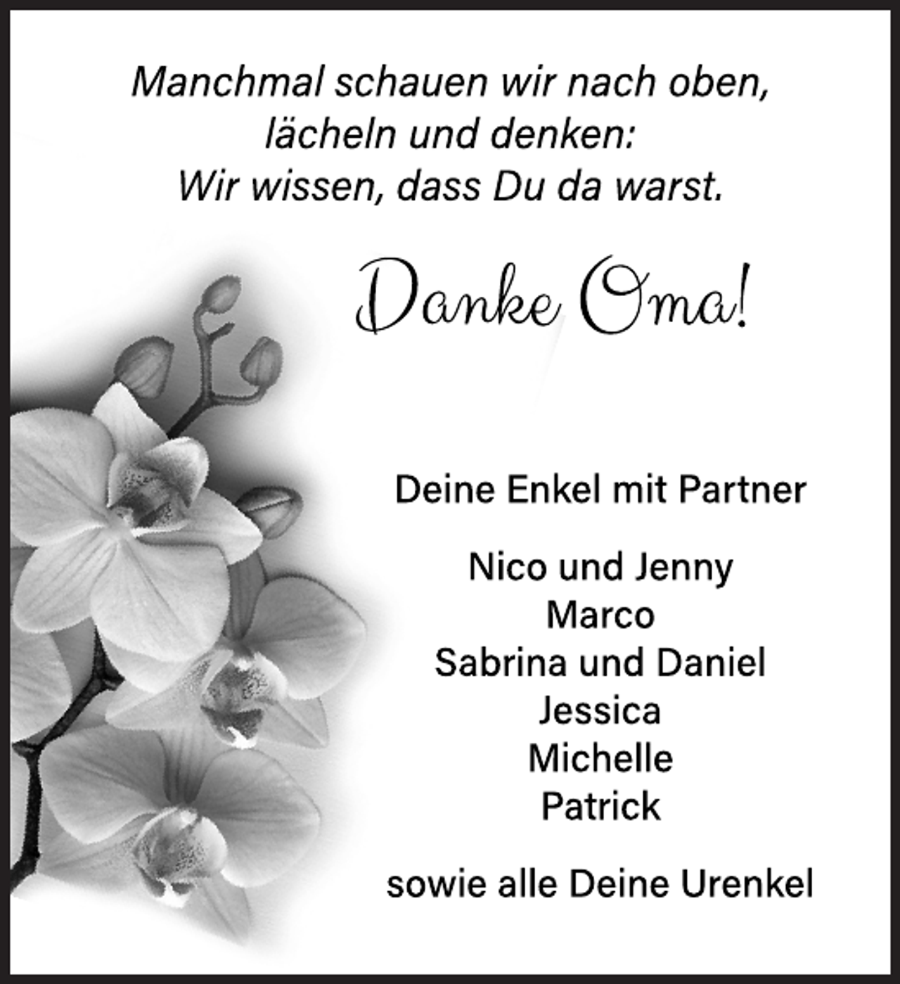 <p>Manchmal schauen wir nach oben,<br />lächeln und denken:<br />Wir wissen, dass Du da warst.</p>
<p>Danke Oma!<br />Deine Enkel<br />mit Partner</p>
<p>Nico und Jenny<br />Marco<br />Sabrina und Daniel<br />Jessica<br />Michelle<br />Patrick</p>
<p>sowie alle deine Urenkel</p>