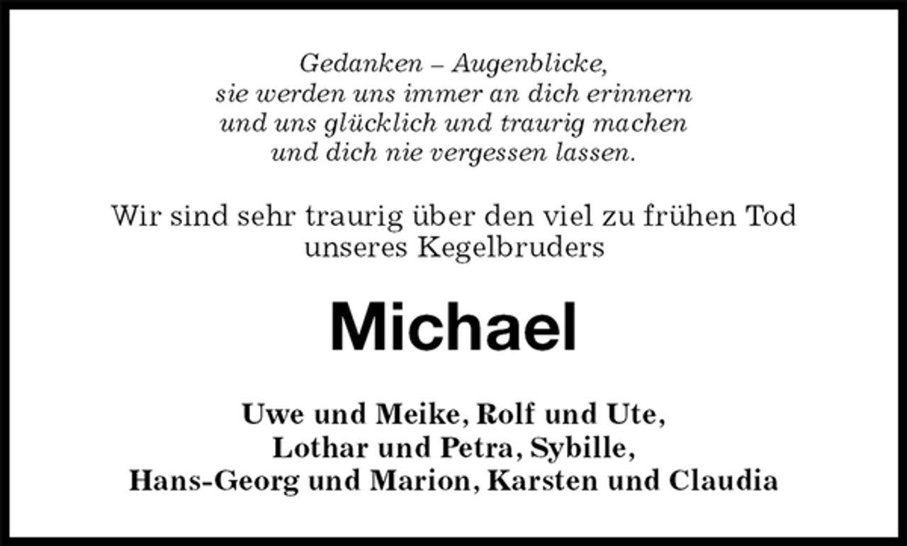 <p>Gedanken – Augenblicke,<br />sie werden uns immer an dich erinnern<br />und uns glücklich und traurig machen<br />und dich nie vergessen lassen.<br />Wir sind sehr traurig über den viel zu frühen Tod<br />unseres Kegelbruders<br />Michael<br />Uwe und Meike, Rolf und Ute,<br />Lothar und Petra, Sybille,<br />Hans-Georg und Marion, Karsten und Claudia</p>