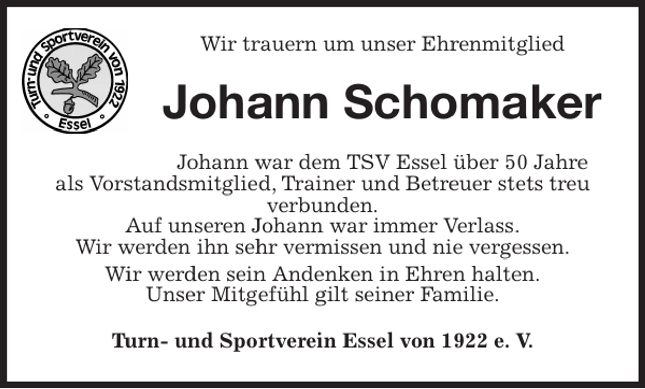 <p>Wir trauern um unser Ehrenmitglied<br />Johann Schomaker<br />Johann war dem TSV Essel über 50 Jahre als Vorstandsmitglied, Trainer und Betreuer stets treu verbunden.<br />Auf unseren Johann war immer Verlass.<br />Wir werden ihn sehr vermissen und nie vergessen.<br />Wir werden sein Andenken in Ehren halten.<br />Unser Mitgefühl gilt seiner Familie.<br />Turn- und Sportverein Essel von 1922 e. V.</p>