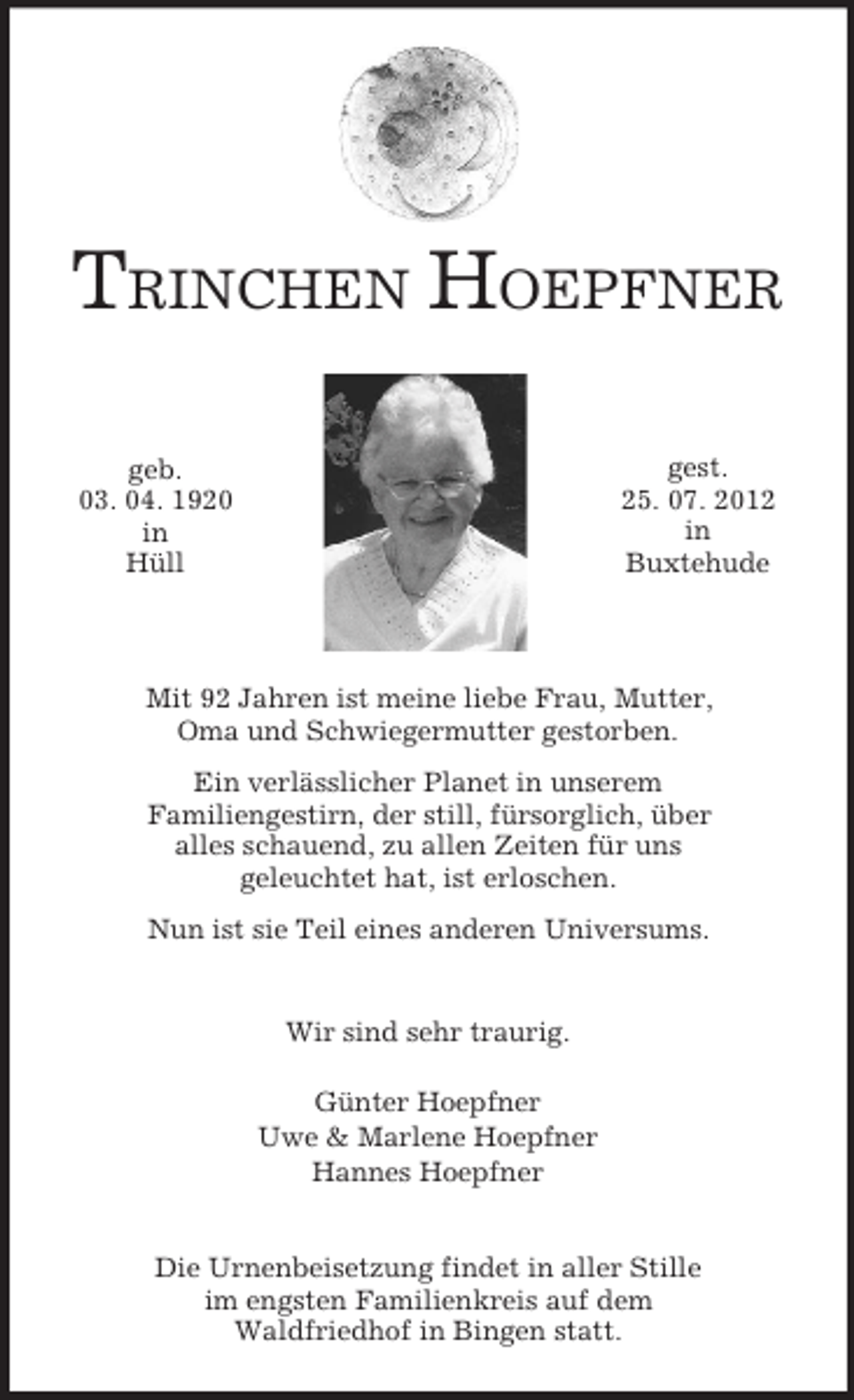 <p>TRINCHEN HOEPFNER<br />gest.<br />25. 07. 2012<br />in<br />Buxtehude</p><p>geb.<br />03. 04. 1920<br />in<br />Hüll</p><p>Mit 92 Jahren ist meine liebe Frau, Mutter,<br />Oma und Schwiegermutter gestorben.<br />Ein verlässlicher Planet in unserem<br />Familiengestirn, der still, fürsorglich, über<br />alles schauend, zu allen Zeiten für uns<br />geleuchtet hat, ist erloschen.<br />Nun ist sie Teil eines anderen Universums.</p><p>Wir sind sehr traurig.<br />Günter Hoepfner<br />Uwe &amp; Marlene Hoepfner<br />Hannes Hoepfner</p><p>Die Urnenbeisetzung findet in aller Stille<br />im engsten Familienkreis auf dem<br />Waldfriedhof in Bingen statt.</p>