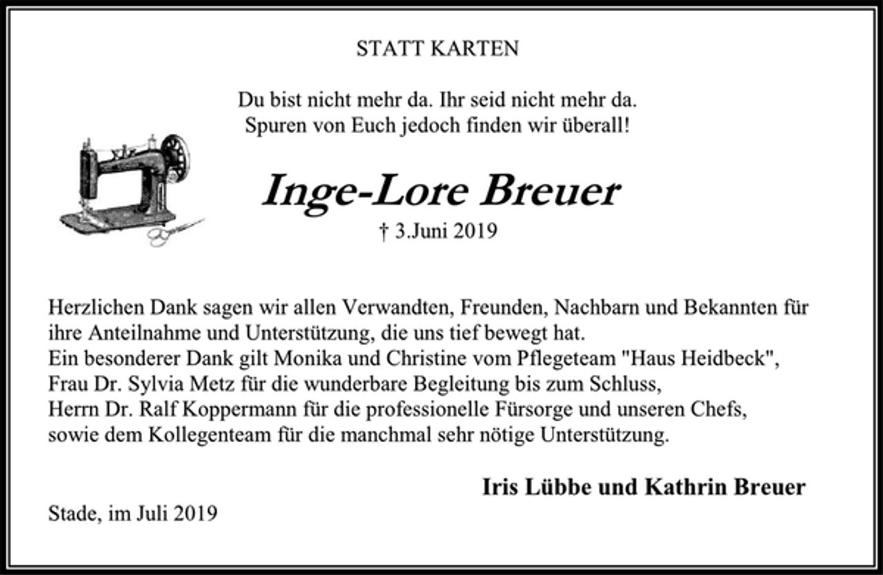 <p>STATT KARTEN</p><p>Du bist nicht mehr da. Ihr seid nicht mehr da.</p><p>Spuren von Euch jedoch finden wir überall!</p><p>Inge-Lore Breuer</p><p>† 3.Juni 2019</p><p>Herzlichen Dank sagen wir allen Verwandten, Freunden, Nachbarn und Bekannten für<br />ihre Anteilnahme und Unterstützung, die uns tief bewegt hat.</p><p>Ein besonderer Dank gilt Monika und Christine vom Pflegeteam "Haus Heidbeck",</p><p>Frau Dr. Sylvia Metz für die wunderbare Begleitung bis zum Schluss,</p><p>Herrn Dr. Ralf Koppermann für die professionelle Fürsorge und unseren Chefs,</p><p>sowie dem Kollegenteam für die manchmal sehr nötige Unterstützung.</p><p>Iris Lübbe und Kathrin Breuer</p><p>Stade, im Juli 2019</p>